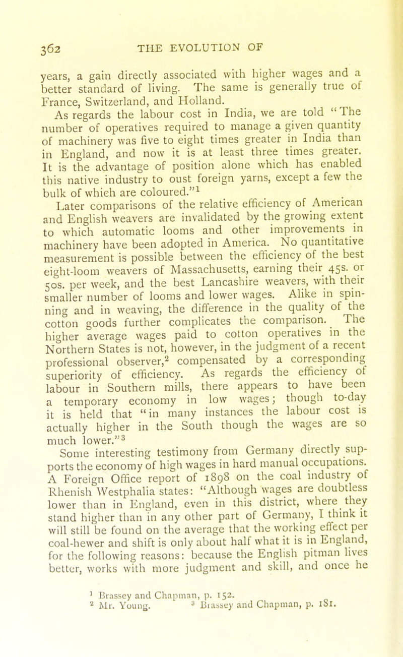 years, a gain directly associated with higher wages and a better standard of Hving. The same is generally true of France, Switzerland, and Holland. As regards the labour cost in India, we are told The number of operatives required to manage a given quantity of machinery was five to eight times greater in India than in England, and now it is at least three times greater. It is the advantage of position alone which has enabled this native industry to oust foreign yarns, except a few the bulk of which are coloured.^ Later comparisons of the relative efficiency of American and English weavers are invalidated by the growing extent to which automatic looms and other improvements in machinery have been adopted in America. No quantitative measurement is possible between the efiiciency of the best eight-loom weavers of Massachusetts, earning their 45s. or 50s. per week, and the best Lancashire weavers, with their smaller number of looms and lower wages. Alike in spin- ning and in weaving, the difference in the quality of the cotton goods further complicates the comparison. _ The higher average wages paid to cotton operatives in the Northern States is not, however, in the judgment of a recent professional observer,^ compensated by a corresponding superiority of efficiency. As regards the efficiency of labour in Southern mills, there appears to have been a temporary economy in low wages; though to-day it is held that in many instances the labour cost is actually higher in the South though the wages are so much lower. 2 Some interesting testimony from Germany directly sup- ports the economy of high wages in hard manual occupations. A Foreign Office report of 1898 on the coal industry of Rhenish Westphalia states: Although wages are doubtless lower than in England, even in this district, where they stand higher than in any other part of Germany, I think it will still be found on the average that the working effect per coal-hewer and shift is only about half what it is in England, for the following reasons: because the Enghsh pitman lives better, works with more judgment and skill, and once he ' Brasscy and Chapman, p. 152. Mr. Young. ^ Jiiassey and Chapman, p. iSl.