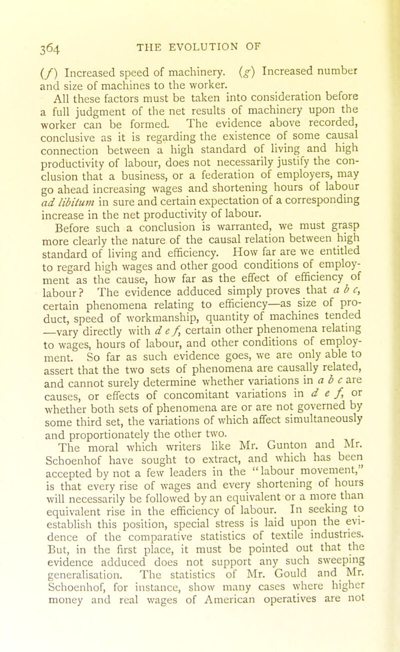 (/) Increased speed of machinery, (g) Increased number and size of macliines to the worker. All these factors must be taken into consideration before a full judgment of the net results of machinery upon the worker can be formed. The evidence above recorded, conclusive as it is regarding the existence of some causal connection between a high standard of living and high productivity of labour, does not necessarily justify the con- clusion that a business, or a federation of employers, may go ahead increasing wages and shortening hours of labour ad libitum in sure and certain expectation of a corresponding increase in the net productivity of labour. Before such a conclusion is warranted, we must grasp more clearly the nature of the causal relation between high standard of living and efficiency. How far are we entitled to regard high wages and other good conditions of employ- ment as the cause, how far as the effect of efficiency of labour? The evidence adduced simply proves that a b certain phenomena relating to efficiency—as size of pro- duct, speed of workmanship, quantity of machines tended vary directly with d e f, certain other phenomena relatmg to wages, hours of labour, and other conditions of employ- ment. So far as such evidence goes, we are only able to assert that the two sets of phenomena are causally related, and cannot surely determine whether variations \w a b c are causes, or effects of concomitant variations \x\ d e f, ox whether both sets of phenomena are or are not governed by some third set, the variations of which affect simultaneously and proportionately the other two. The moral which writers like Mr. Gunton and Mr. Schoenhof have sought to extract, and which has been accepted by not a few leaders in the labour movement, is that every rise of wages and every shortening of hours will necessarily be followed by an equivalent or a more than equivalent rise in the efficiency of labour. In seeking to establish this position, special stress is laid upon the evi- dence of the comparative statistics of textile industries. But, in the first place, it must be pointed out that the evidence adduced does not support any such sweeping generalisation. The statistics of Mr. Gould and Mr. Schoenhof, for instance, show many cases where higher money and real wages of American operatives are not