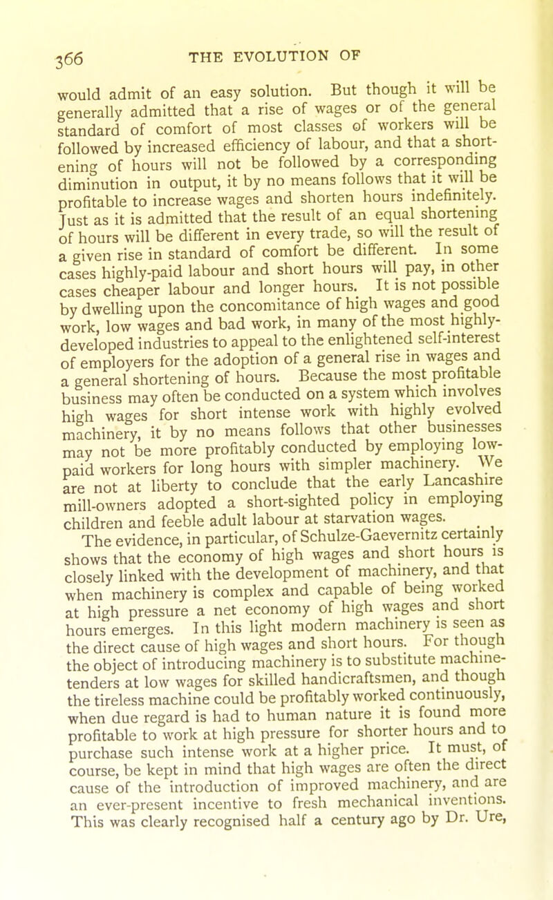 would admit of an easy solution. But though it will be generally admitted that a rise of wages or of the general standard of comfort of most classes of workers will be followed by increased efficiency of labour, and that a short- ening of hours will not be followed by a corresponding diminution in output, it by no means follows that it will be profitable to increase wages and shorten hours indefinitely. Just as it is admitted that the result of an equal shortening of hours will be different in every trade, so will the result of a given rise in standard of comfort be different. In some cases highly-paid labour and short hours will pay, in other cases cheaper labour and longer hours. It is not possible by dwelling upon the concomitance of high wages and good work low wages and bad work, in many of the most highly- developed industries to appeal to the enlightened self-interest of employers for the adoption of a general rise in wages and a general shortening of hours. Because the most profitable business may often be conducted on a system which involves high wages for short intense work with highly evolved machinery, it by no means follows that other businesses may not be more profitably conducted by employing low- paid workers for long hours with simpler machinery. We are not at liberty to conclude that the early Lancashire mill-owners adopted a short-sighted policy in employing children and feeble adult labour at starvation wages. _ The evidence, in particular, of Schulze-Gaevernitz certainly shows that the economy of high wages and short hours is closely linked with the development of machinery, and that when machinery is complex and capable of being worked at high pressure a net economy of high wages and short hours emerges. In this light modern machinery is seen as the direct cause of high wages and short hours. For though the object of introducing machinery is to substitute machine- tenders at low wages for skilled handicraftsmen, and though the tireless machine could be profitably worked continuously, when due regard is had to human nature it is found niore profitable to work at high pressure for shorter hours and to purchase such intense work at a higher price. It must, of course, be kept in mind that high wages are often the direct cause of the introduction of improved machinery, and are an ever-present incentive to fresh mechanical inventions. This was clearly recognised half a century ago by Dr. Ure,