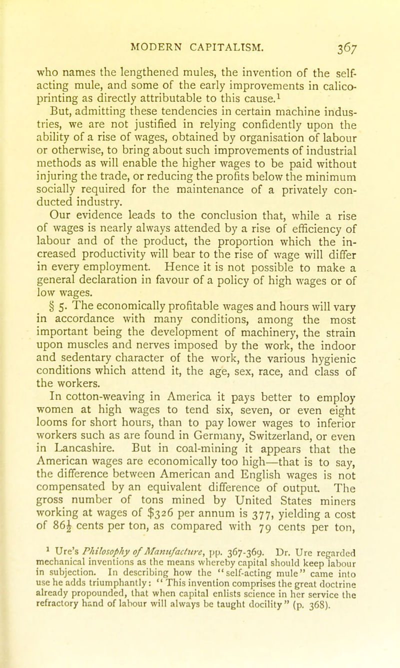 who names the lengthened mules, the invention of the self- acting mule, and some of the early improvements in calico- printing as directly attributable to this cause.^ But, admitting these tendencies in certain machine indus- tries, we are not justified in relying confidently upon the ability of a rise of wages, obtained by organisation of labour or otherwise, to bring about such improvements of industrial methods as will enable the higher wages to be paid without injuring the trade, or reducing the profits below the minimum socially required for the maintenance of a privately con- ducted industry. Our evidence leads to the conclusion that, while a rise of wages is nearly always attended by a rise of efficiency of labour and of the product, the proportion which the in- creased productivity will bear to the rise of wage will differ in every employment. Hence it is not possible to make a general declaration in favour of a policy of high wages or of low wages. § 5. The economically profitable wages and hours will vary in accordance with many conditions, among the most important being the development of machinery, the strain upon muscles and nerves imposed by the work, the indoor and sedentary character of the work, the various hygienic conditions which attend it, the age, sex, race, and class of the workers. In cotton-weaving in America it pays better to employ women at high wages to tend six, seven, or even eight looms for short hours, than to pay lower wages to inferior workers such as are found in Germany, Switzerland, or even in Lancashire. But in coal-mining it appears that the American wages are economically too high—that is to say, the difference between American and English wages is not compensated by an equivalent difference of output. The gross number of tons mined by United States miners working at wages of $326 per annum is 377, yielding a cost of 86^ cents per ton, as compared with 79 cents per ton, ^ Ure's Philosophy of Mantifadwe, pp. 367-369. Dr. Ure regarded mechanical inventions as the means whereby capital should keep labour in subjection. In describing how the self-acting mule came into use he adds triumphantly: This invention comprises the great doctrine already propounded, that when capital enlists science in her service the refractory hand of labour will always be taught docility (p. 368).