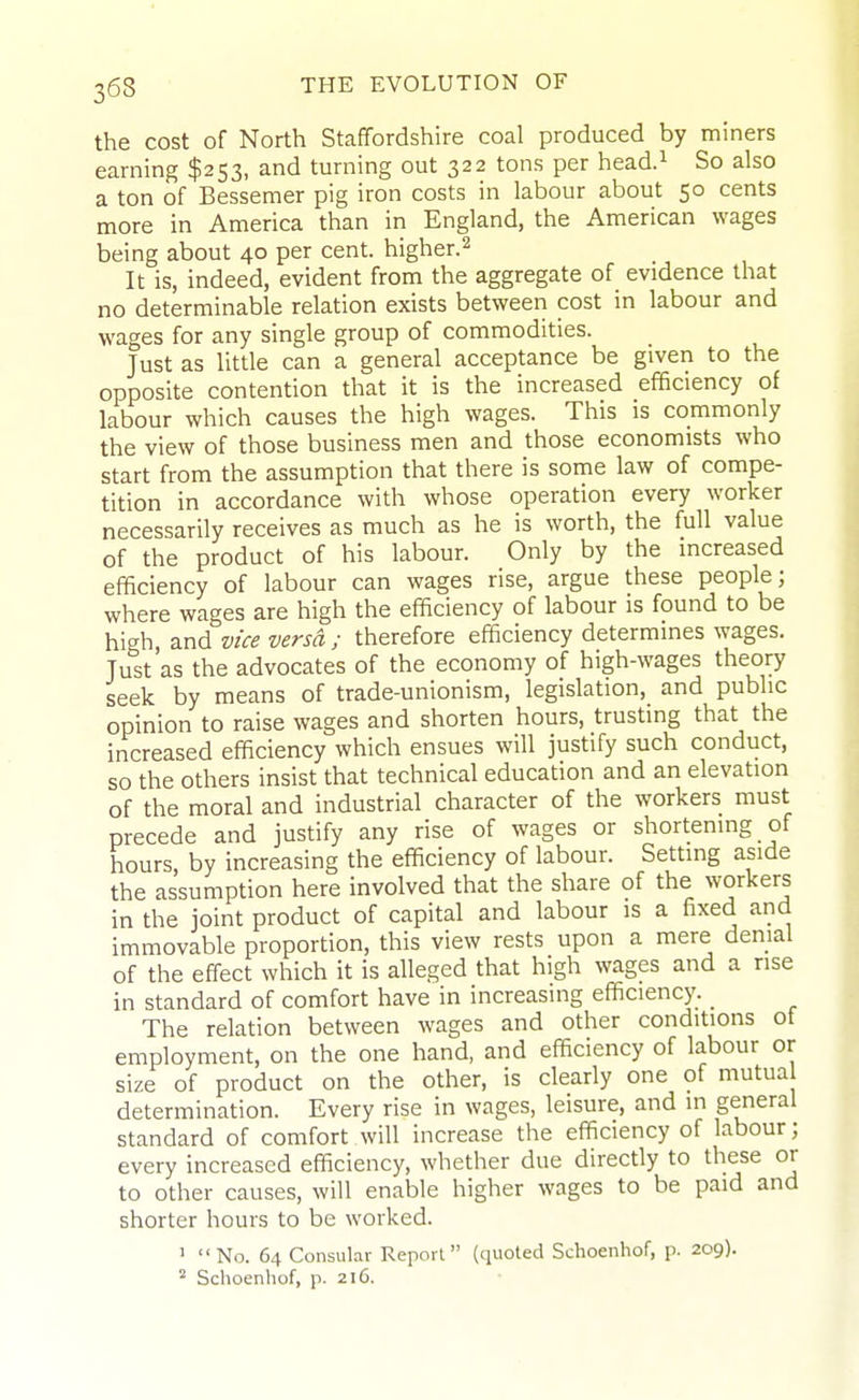 the cost of North Staffordshire coal produced by miners earning $253, and turning out 322 tons per head.^ So also a ton of Bessemer pig iron costs in labour about 50 cents more in America than in England, the American wages being about 40 per cent, higher.^ It is, indeed, evident from the aggregate of evidence that no determinable relation exists between cost in labour and wages for any single group of commodities. Just as little can a general acceptance be given to the opposite contention that it is the increased efficiency of labour which causes the high wages. This is commonly the view of those business men and those economists who start from the assumption that there is some law of compe- tition in accordance with whose operation every worker necessarily receives as much as he is worth, the full value of the product of his labour. Only by the increased efficiency of labour can wages rise, argue these people; where wages are high the efficiency of labour is found to be high, and vice versa; therefore efficiency determines wages. Just as the advocates of the economy of high-wages theory seek by means of trade-unionism, legislation, and public opinion to raise wages and shorten hours, trusting that the increased efficiency which ensues will justify such conduct, so the others insist that technical education and an elevation of the moral and industrial character of the workers must precede and justify any rise of wages or shortening of hours, by increasing the efficiency of labour. Setting aside the assumption here involved that the share of the workers in the joint product of capital and labour is a fixed and immovable proportion, this view rests upon a mere denial of the effect which it is alleged that high wages and a rise in standard of comfort have in increasing efficiency. _ The relation between wages and other conditions ot employment, on the one hand, and efficiency of labour or size of product on the other, is clearly one of mutua determination. Every rise in wages, leisure, and in general standard of comfort will increase the efficiency of labour; every increased efficiency, whether due directly to these or to other causes, will enable higher wages to be paid and shorter hours to be worked. ' No. 64 Consular Report (quoted Schoenhof, p. 209). ' Schoenhof, p. 216.