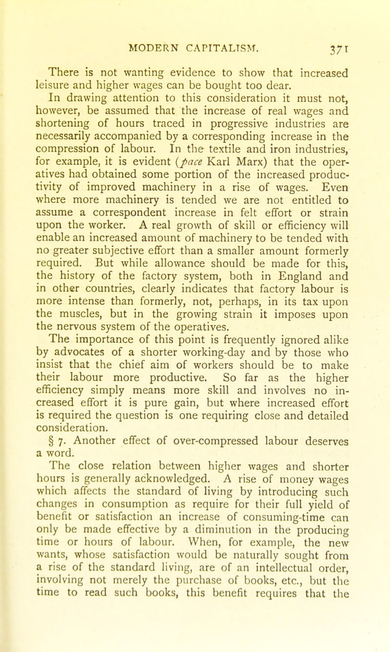 There is not wanting evidence to show that increased leisure and higher wages can be bought too dear. In drawing attention to this consideration it must not, however, be assumed that the increase of real wages and shortening of hours traced in progressive industries are necessarily accompanied by a corresponding increase in the compression of labour. In the textile and iron industries, for example, it is evident {pace Karl Marx) that the oper- atives had obtained some portion of the increased produc- tivity of improved machinery in a rise of wages. Even where more machinery is tended we are not entitled to assume a correspondent increase in felt effort or strain upon the worker. A real growth of skill or efficiency will enable an increased amount of machinery to be tended with no greater subjective effort than a smaller amount formerly required. But while allowance should be made for this, the history of the factory system, both in England and in other countries, clearly indicates that factory labour is more intense than formerly, not, perhaps, in its tax upon the muscles, but in the growing strain it imposes upon the nervous system of the operatives. The importance of this point is frequently ignored alike by advocates of a shorter working-day and by those who insist that the chief aim of workers should be to make their labour more productive. So far as the higher efficiency simply means more skill and involves no in- creased effort it is pure gain, but where increased effort is required the question is one requiring close and detailed consideration. § 7. Another effect of over-compressed labour deserves a word. The close relation between higher wages and shorter hours is generally acknowledged. A rise of money wages which affects the standard of living by introducing such changes in consumption as require for their full yield of benefit or satisfaction an increase of consuming-time can only be made effective by a diminution in the producing time or hours of labour. When, for example, the new wants, whose satisfaction would be naturally sought from a rise of the standard living, are of an intellectual order, involving not merely the purchase of books, etc., but the time to read such books, this benefit requires that the