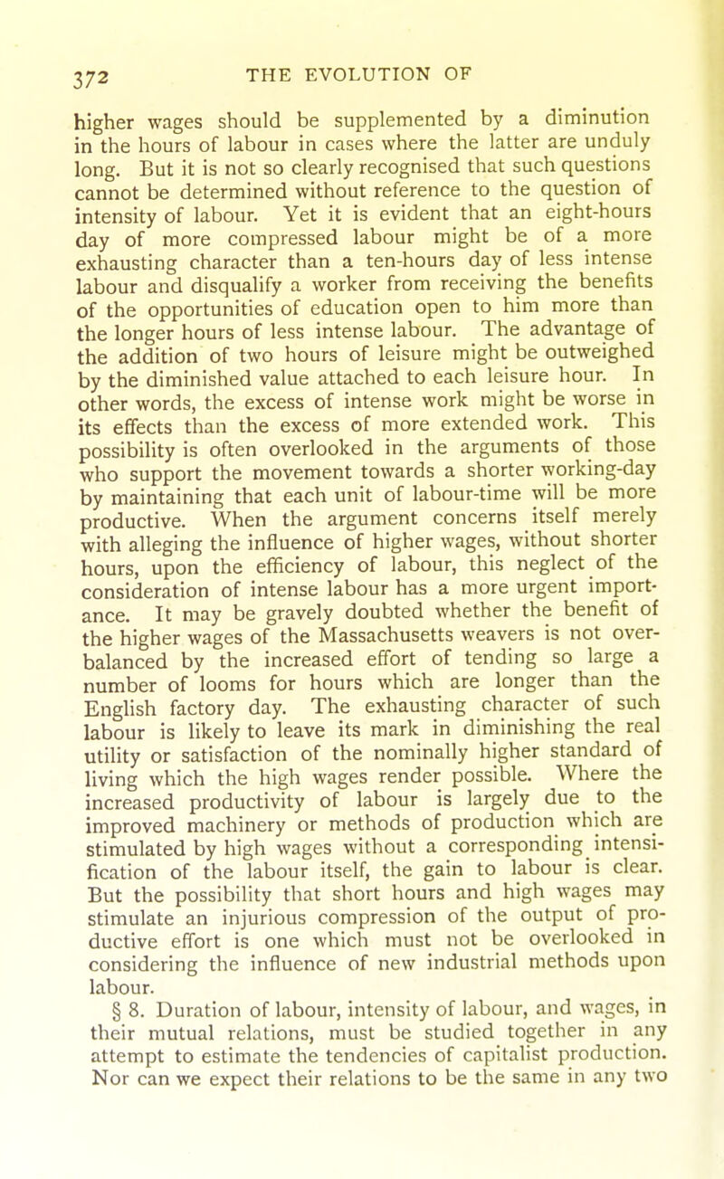 higher wages should be supplemented by a diminution in the hours of labour in cases where the latter are unduly long. But it is not so clearly recognised that such questions cannot be determined without reference to the question of intensity of labour. Yet it is evident that an eight-hours day of more compressed labour might be of a more exhausting character than a ten-hours day of less intense labour and disqualify a worker from receiving the benefits of the opportunities of education open to him more than the longer hours of less intense labour. The advantage of the addition of two hours of leisure might be outweighed by the diminished value attached to each leisure hour. In other words, the excess of intense work might be worse in its effects than the excess of more extended work. This possibility is often overlooked in the arguments of those who support the movement towards a shorter working-day by maintaining that each unit of labour-time will be more productive. When the argument concerns itself merely with alleging the influence of higher wages, without shorter hours, upon the efificiency of labour, this neglect of the consideration of intense labour has a more urgent import- ance. It may be gravely doubted whether the benefit of the higher wages of the Massachusetts weavers is not over- balanced by the increased effort of tending so large a number of looms for hours which are longer than the English factory day. The exhausting character of such labour is likely to leave its mark in diminishing the real utility or satisfaction of the nominally higher standard of living which the high wages render possible. Where the increased productivity of labour is largely due to the improved machinery or methods of production which are stimulated by high wages without a corresponding intensi- fication of the labour itself, the gain to labour is clear. But the possibility that short hours and high wages may stimulate an injurious compression of the output of pro- ductive effort is one which must not be overlooked in considering the influence of new industrial methods upon labour. § 8. Duration of labour, intensity of labour, and wages, in their mutual relations, must be studied together in any attempt to estimate the tendencies of capitalist production. Nor can we expect their relations to be the same in any two