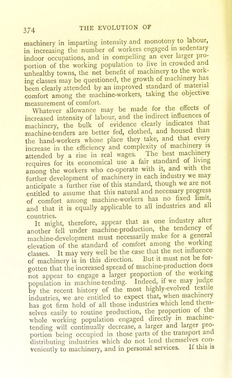 machinery in imparting intensity and monotony to labour, in increasing tlie number of workers engaged m sedentary indoor occupations, and in compelling an ever larger pro- portion of the working population to live in crowded and unhealthy towns, the net benefit of machinery to the work- ing classes may be questioned, the growth of machinery has been clearly attended by an improved standard of material comfort among the machine-workers, taking the objective measurement of comfort. , a- r Whatever allowance may be made for the effects ot increased intensity of labour, and the indirect influences of machinery, the bulk of evidence clearly indicates that machine-tenders are better fed, clothed, and housed than the hand-workers whose place they take, and that every increase in the efificiency and complexity of machinery is attended by a rise in real wages. The best machinery requires for its economical use a fair standard of living among the workers who co-operate with it, and with the further development of machinery in each industry we may anticipate a further rise of this standard, though we are not entitled to assume that this natural and necessary progress of comfort among machine-workers has no fixed limit, and that it is equally applicable to all industries and all countries. . , ^ ,^ It might, therefore, appear that as one industry after another fell under machine-production, the tendency of machine-development must necessarily make for a general elevation of the standard of comfort among the working classes. It may very well be the case that the net influence of machinery is in this direction. But it must not be for- gotten that the increased spread of machine-production does not appear to engage a larger proportion of the working population in machine-tending. Indeed, if we may judge by the recent history of the most highly-evolved textile industries, we are entitled to expect that, when machinery has got firm hold of all those industries which lend them- selves easily to routine production, the proportion of the whole working population engaged directly in machine- tending will continually decrease, a larger and larger pro- portion being occupied in those parts of the transport and distributing industries which do not lend themselves con- veniently to machinery, and in personal services. If this is