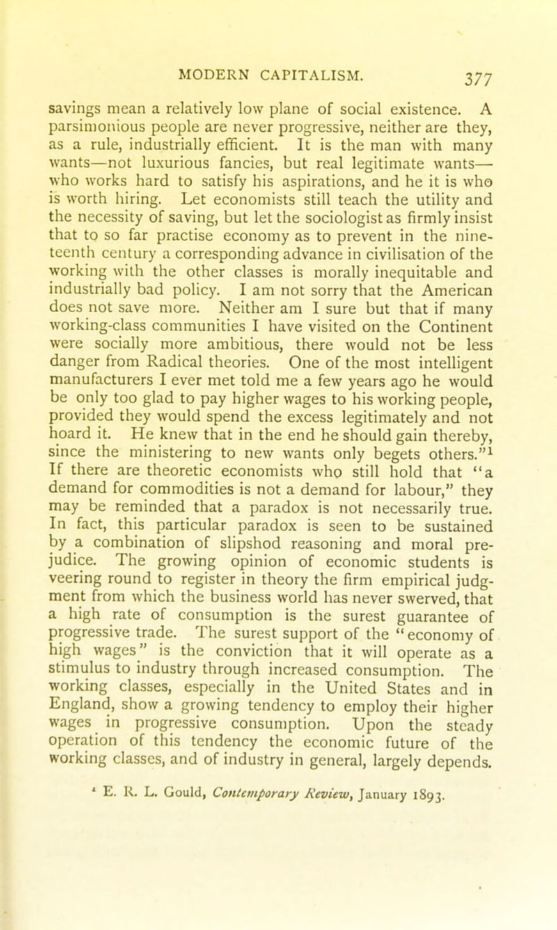 savings mean a relatively low plane of social existence. A parsimonious people are never progressive, neither are they, as a rule, industrially efficient. It is the man with many wants—not luxurious fancies, but real legitimate wants— who works hard to satisfy his aspirations, and he it is who is worth hiring. Let economists still teach the utility and the necessity of saving, but let the sociologist as firmly insist that to so far practise economy as to prevent in the nine- teenth century a corresponding advance in civilisation of the working with the other classes is morally inequitable and industrially bad policy. I am not sorry that the American does not save more. Neither am I sure but that if many working-class communities I have visited on the Continent were socially more ambitious, there would not be less danger from Radical theories. One of the most intelligent manufacturers I ever met told me a few years ago he would be only too glad to pay higher wages to his working people, provided they would spend the excess legitimately and not hoard it. He knew that in the end he should gain thereby, since the ministering to new wants only begets others.^ If there are theoretic economists who still hold that a demand for commodities is not a demand for labour, they may be reminded that a paradox is not necessarily true. In fact, this particular paradox is seen to be sustained by a combination of slipshod reasoning and moral pre- judice. The growing opinion of economic students is veering round to register in theory the firm empirical judg- ment from which the business world has never swerved, that a high rate of consumption is the surest guarantee of progressive trade. The surest support of the  economy of high wages is the conviction that it will operate as a stimulus to industry through increased consumption. The working classes, especially in the United States and in England, show a growing tendency to employ their higher wages in progressive consumption. Upon the steady operation of this tendency the economic future of the working classes, and of industry in general, largely depends. ' E. R. L. Gould, Contemporary Review, January 1893.