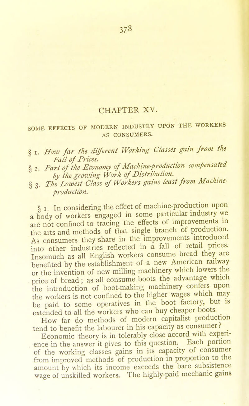 CHAPTER XV. SOME EFFECTS OF MODERN INDUSTRY UPON THE WORKERS AS CONSUMERS. § I. How far the different Workmg Classes gain from the Fall of Prices. §2. Part of the Economy of Machitie-production compensated by the growing Work of Distribution. § 3. The Lowest Class of Workers gains least frofn Machine- production. § 1 In considering the effect of machine-production upon a body of workers engaged in some particular industry we are not confined to tracing the effects of improvements in the arts and methods of that single branch of production. As consumers they share in the improvements introduced into other industries reflected in a fall of retail prices. Insomuch as all English workers consume bread they are benefited by the establishment of a new American railway or the invention of new milling machinery which lowers the price of bread; as all consume boots the advantage which the introduction of boot-making machinery confers upon the workers is not confined to the higher wages which may be paid to some operatives in the boot factory, but is extended to all the workers who can buy cheaper boots. How far do methods of modern capitalist production tend to benefit the labourer in his capacity as consumer ? _ Economic theory is in tolerably close accord with experi- ence in the answer it gives to this question. Each portion of the working classes gains in its capacity of consumer from improved methods of production in proportion to the amount by w hich its income exceeds the bare subsistence wage of unskilled workers. The highly-paid mechanic gains
