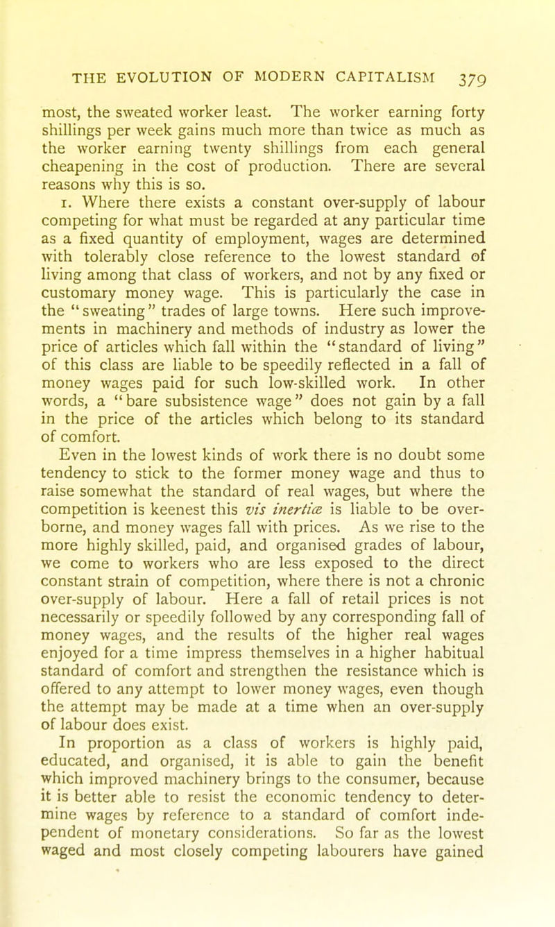 most, the sweated worker least. The worker earning forty shillings per week gains much more than twice as much as the worker earning twenty shillings from each general cheapening in the cost of production. There are several reasons why this is so. I. Where there exists a constant over-supply of labour competing for what must be regarded at any particular time as a fixed quantity of employment, wages are determined with tolerably close reference to the lowest standard of living among that class of workers, and not by any fixed or customary money wage. This is particularly the case in the  sweating  trades of large towns. Here such improve- ments in machinery and methods of industry as lower the price of articles which fall within the  standard of living  of this class are liable to be speedily reflected in a fall of money wages paid for such low-skilled work. In other words, a  bare subsistence wage does not gain by a fall in the price of the articles which belong to its standard of comfort. Even in the lowest kinds of work there is no doubt some tendency to stick to the former money wage and thus to raise somewhat the standard of real wages, but where the competition is keenest this vis inertia is liable to be over- borne, and money wages fall with prices. As we rise to the more highly skilled, paid, and organised grades of labour, we come to workers who are less exposed to the direct constant strain of competition, where there is not a chronic over-supply of labour. Here a fall of retail prices is not necessarily or speedily followed by any corresponding fall of money wages, and the results of the higher real wages enjoyed for a time impress themselves in a higher habitual standard of comfort and strengthen the resistance which is offered to any attempt to lower money wages, even though the attempt may be made at a time when an over-supply of labour does exist. In proportion as a class of workers is highly paid, educated, and organised, it is able to gain the benefit which improved machinery brings to the consumer, because it is better able to resist the economic tendency to deter- mine wages by reference to a standard of comfort inde- pendent of monetary considerations. So far as the lowest waged and most closely competing labourers have gained