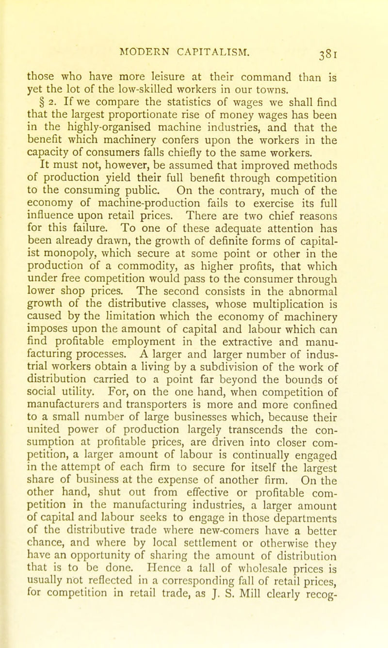 those who have more leisure at their command than is yet the lot of the low-skilled workers in our towns. § 2. If we compare the statistics of wages we shall find that the largest proportionate rise of money wages has been in the highly-organised machine industries, and that the benefit which machinery confers upon the workers in the capacity of consumers falls chiefly to the same workers. It must not, however, be assumed that improved methods of production yield their full benefit through competition to the consuming public. On the contrary, much of the economy of machine-production fails to exercise its full influence upon retail prices. There are two chief reasons for this failure. To one of these adequate attention has been already drawn, the growth of definite forms of capital- ist monopoly, which secure at some point or other in the production of a commodity, as higher profits, that which under free competition would pass to the consumer through lower shop prices. The second consists in the abnormal growth of the distributive classes, whose multiplication is caused by the limitation which the economy of machinery imposes upon the amount of capital and labour which can find profitable employment in the extractive and manu- facturing processes. A larger and larger number of indus- trial workers obtain a living by a subdivision of the work of distribution carried to a point far beyond the bounds of social utility. For, on the one hand, when competition of manufacturers and transporters is more and more confined to a small number of large businesses which, because their united power of production largely transcends the con- sumption at profitable prices, are driven into closer com- petition, a larger amount of labour is continually engaged in the attempt of each firm to secure for itself the largest share of business at the expense of another firm. On the other hand, shut out from effective or profitable com- petition in the manufacturing industries, a larger amount of capital and labour seeks to engage in those departments of the distributive trade where new-comers have a better chance, and where by local settlement or otherwise they have an opportunity of sharing the amount of distribution that is to be done. Hence a iall of wholesale prices is usually not reflected in a corresponding fall of retail prices, for competition in retail trade, as J. S. Mill clearly recog-