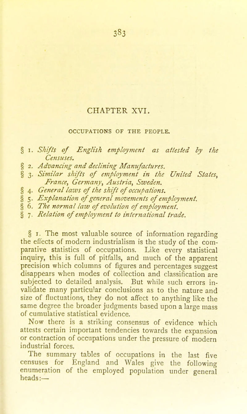 CHAPTER XVI. OCCUPATIONS OF THE PEGPLK § I. Shifts of English employment as attested by the Censuses. § 2. Advanci?ig and declining Manufactures. § 3. Similar shifts of employment in the United States, France, Getynatty, Austria, Sweden. § 4. General laivs of the shift of occupations. § 5. Explanation of general movements of ejnployment. § 6. The normal laiv of evolution of employment. § 7. Relation of employment to international trade. § I. The most valuable source of information regarding the effects of modern industrialism is the study of the com- parative statistics of occupations. Like every statistical inquiry, this is full of pitfalls, and much of the apparent precision which columns of figures and percentages suggest disappears when modes of collection and classification are subjected to detailed analysis. But while such errors in- validate many particular conclusions as to the nature and size of fluctuations, they do not affect to anything like the same degree the broader judgments based upon a large mass of cumulative statistical evidence. Now there is a striking consensus of evidence which attests certain important tendencies towards the expansion or contraction of occupations under the pressure of modern industrial forces. The summary tables of occupations in the last five censuses for England and Wales give the following enumeration of the employed population under general heads:—
