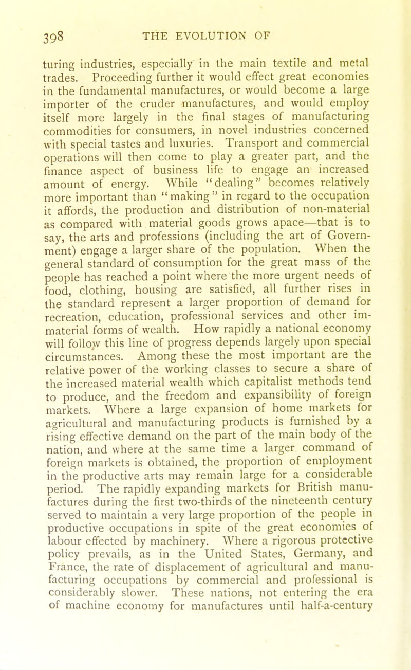 turing industries, especially in the main textile and metal trades. Proceeding further it would effect great economies in the fundamental manufactures, or would become a large importer of the cruder manufactures, and would employ itself more largely in the final stages of manufacturing commodities for consumers, in novel industries concerned with special tastes and luxuries. Transport and commercial operations will then come to play a greater part, and the finance aspect of business life to engage an increased amount of energy. While dealing becomes relatively more important than making in regard to the occupation it affords, the production and distribution of non-material as compared with material goods grows apace—that is to say, the arts and professions (including the art of Govern- ment) engage a larger share of the population. When the general standard of consumption for the great mass of the people has reached a point where the more urgent needs of food, clothing, housing are satisfied, all further rises in the standard represent a larger proportion of demand for recreation, education, professional services and other im- material forms of wealth. How rapidly a national economy will follow this line of progress depends largely upon special circumstances. Among these the most important are the relative power of the working classes to secure a share of the increased material wealth which capitalist methods tend to produce, and the freedom and expansibiHty of foreign markets. Where a large expansion of home markets for agricultural and manufacturing products is furnished by a rising effective demand on the part of the main body of the nation, and where at the same time a larger command of foreign markets is obtained, the proportion of employment in the productive arts may remain large for a considerable period. The rapidly expanding markets for British manu- factures during the first two-thirds of the nineteenth century served to maintain a very large proportion of the people in productive occupations in spite of the great economies of labour effected by machinery. Where a rigorous protective policy prevails, as in the United States, Germany, and France, the rate of displacement of agricultural and manu- facturing occupations by commercial and professional is considerably slower. These nations, not entering the era of machine economy for manufactures until half-a-century