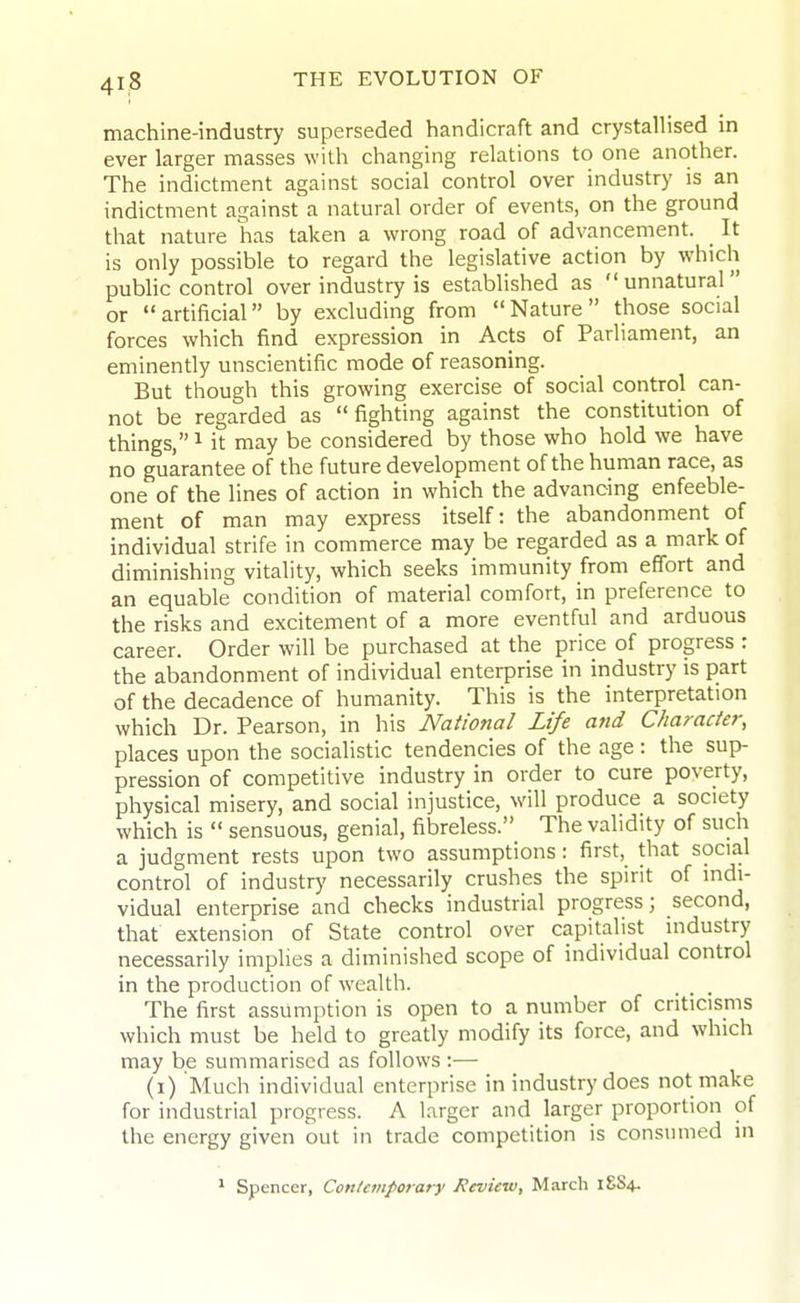 machine-industry superseded handicraft and crystallised in ever larger masses with changing relations to one another. The indictment against social control over industry is an indictment against a natural order of events, on the ground that nature has taken a wrong road of advancement. It is only possible to regard the legislative action by which public control over industry is estabhshed as unnatural or artificial by excluding from Nature those social forces which find expression in Acts of Parliament, an eminently unscientific mode of reasoning. But though this growing exercise of social control can- not be regarded as fighting against the constitution of things, ^ it may be considered by those who hold we have no guarantee of the future development of the human race, as one of the lines of action in which the advancing enfeeble- ment of man may express itself: the abandonment of individual strife in commerce may be regarded as a mark of diminishing vitality, which seeks immunity from effort and an equable condition of material comfort, in preference to the risks and excitement of a more eventful and arduous career. Order will be purchased at the price of progress : the abandonment of individual enterprise in industry is part of the decadence of humanity. This is the interpretation which Dr. Pearson, in his National Life and Character, places upon the socialistic tendencies of the age : the sup- pression of competitive industry in order to cure poverty, physical misery, and social injustice, will produce a society which is  sensuous, genial, fibreless. The validity of such a judgment rests upon two assumptions : first, that social control of industry necessarily crushes the spirit of mdi- vidual enterprise and checks industrial progress; second, that extension of State control over capitalist mdustry necessarily implies a diminished scope of individual control in the production of wealth. _ _ The first assumption is open to a number of criticisms which must be held to greatly modify its force, and which may be summarised as follows :— (i) Much individual enterprise in industry does not make for industrial progress. A larger and larger proportion of the energy given out in trade competition is consumed in * Spencer, Conleniporary Review, March
