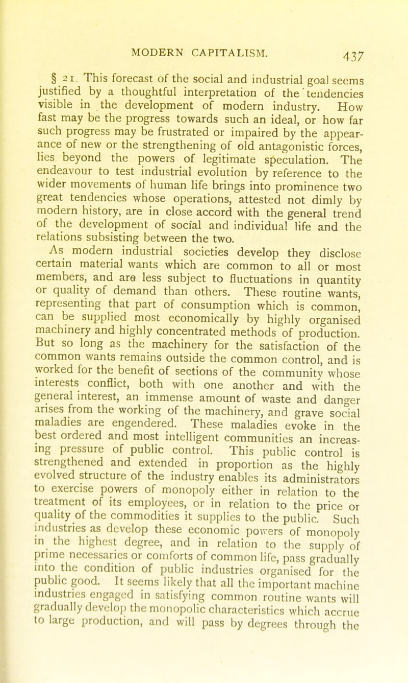 § 2 1. This forecast of the social and industrial goal seems justified by a thoughtful interpretation of the' tendencies visible in the development of modern industry. How fast may be the progress towards such an ideal, or how far such progress may be frustrated or impaired by the appear- ance of new or the strengthening of old antagonistic forces, lies beyond the powers of legitimate speculation. The eiideavour to test industrial evolution by reference to the wider movements of human life brings into prominence two great tendencies whose operations, attested not dimly by modern history, are in close accord with the general trend of the development of social and individual life and the relations subsisting between the two. As modern industrial societies develop they disclose certain material wants which are common to all or most members, and are less subject to fluctuations in quantity or quality of demand than others. These routine wants, representing that part of consumption which is common, can be supplied most economically by highly organised machinery and highly concentrated methods of production. But so long as the machinery for the satisfaction of the common wants remains outside the common control, and is worked for the benefit of sections of the community whose interests conflict, both with one another and with the general interest, an immense amount of waste and danger arises from the working of the machinery, and grave social maladies are engendered. These maladies evoke in the best ordered and most intelligent communities an increas- ing pressure of public control. This public control is strengthened and extended in proportion as the highly evolved structure of the industry enables its administrators to exercise powers of monopoly either in relation to the treatment of its employees, or in relation to the price or quality of the commodities it supplies to the public. Such industries as develop these economic powers of monopoly m the highest degree, and in relation to the supply of prime necessaries or comforts of common life, pass gradually mto the condition of public industries organised for the public good. It seems likely that all the important machine mdustries engaged in satisfying common routine wants will gradually develop the monopolic characteristics which accrue to large production, and will pass by degrees through the