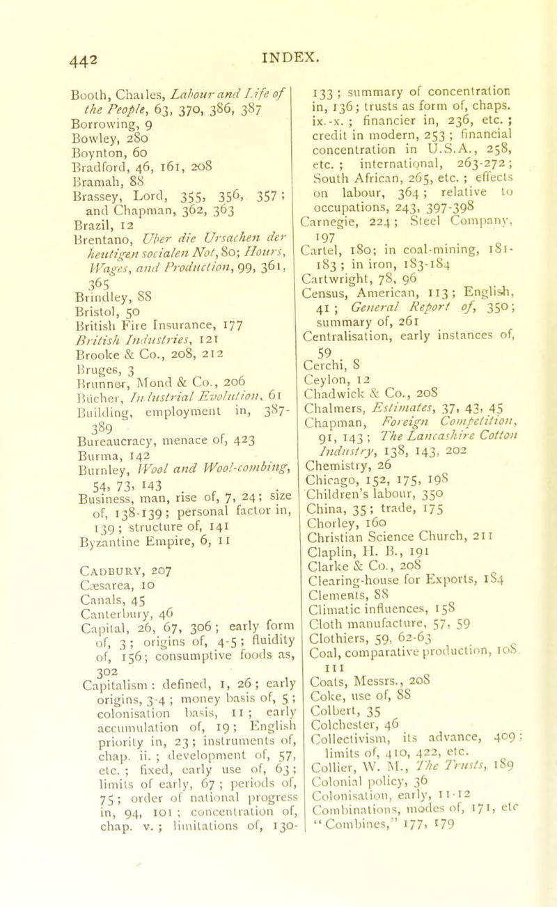 Booth, Chailes, Lahour and Lift; of the People, 63, 370, 386, 387 Borrowing, 9 Bowley, 280 Boynton, 60 Bradford, 46, 161, 208 Bramah, 88 Brassey, Lord, 355, 356, 357 ; and Chapman, 362, 363 Brazil, 12 Brentano, Uher die Unachen der hexitigen socia/en Not, 80; Honrs, IVagr.s, and Production, 99, 361, 365 Brindley, SS Bristol, 50 British Fire Insurance, 177 British Industries, 121 Brooke & Co., 208, 212 Hruges, 3 Rriinnsr, Mond & Co., 206 ]5ucher, Industrial Evolution, 61 Building, employment in, 3S7- 389 Bureaucracy, menace of, 423 Burma, 142 Burnley, Wool and Wool-combing, 54. 73. 143 . ^ Business, man, rise ot, 7, 24; size of, 138-139; personal factor in, 139 ; structure of, 141 Byzantine Empire, 6, 11 Cadbury, 207 CiTSsarea, 10 Canals, 45 Canterbury, 46 Capital, 26, 67, 306; early form of, 3 ; origins of, 4-5 ; fluidity of, 156; consumptive foods as, 302 Capitalism: defined, I, 26; early origins, 3-4 ; money basis of, 5 ; colonisation basis, II ; early accumulation of, 19; English priority in, 23; instruments of, chap. ii. ; development of, 57, etc. ; fi.\ed, early use of, 63; limits of early, 67 ; periods of, 75 ; order of national progress in, 94, lOl ; concentration of, chap. V. ; limitations of, 130- 133 ; summary of concent ration in, 136; trusts as form of, chaps, ix.-x. ; financier in, 236, etc.; credit in modern, 253 ; financial concentration in U.S.A., 258, etc.; international, 263-272; South African, 265, etc. ; effects on labour, 364; relative to occupations, 243, 397-398 Carnegie, 224 ; Steel Company, Cartel, 180; in coal-mining, iSi- 183 ; in iron, 183-1S4 Cartwright, 78, 96 Census, American, 113; English, 41; General Report of, 350; summary of, 261 Centralisation, early instances of, 59 . Cerchi, 8 Ceylon, 12 Chad wick & Co., 20S Chalmers, Estimates, 37, 43, 45 Chapman, Foreign Competition, 91, 143; The Lancashire Cotton Industry, 138, 143, 202 Chemistry, 26 Chicago, 152, 17s, 19S Children's labour, 350 China, 35 ; trade, 175 Chorley, 160 Christian Science Church, 2U Ciaplin, H. B., 191 Clarke & Co., 208 Clearing-house for Exports, 1S4 Clements, 8S Climatic influences, 158 Cloth manufacture, 57, 59 Clothiers, 59, 62-63 Coal, comparative production, loS III Coats, Messrs., 20S Coke, use of, 88 Colbert, 35 Colchester, 46 Collectivism, its advance, 409: limits of, 410, 422, etc. Collier, W. l\r.. The Trusts, 189 Colonial policy, 36 Colonisation, early, 11-12 Comliinations, modes of, 171, etc I  Combines,^' 177, i79