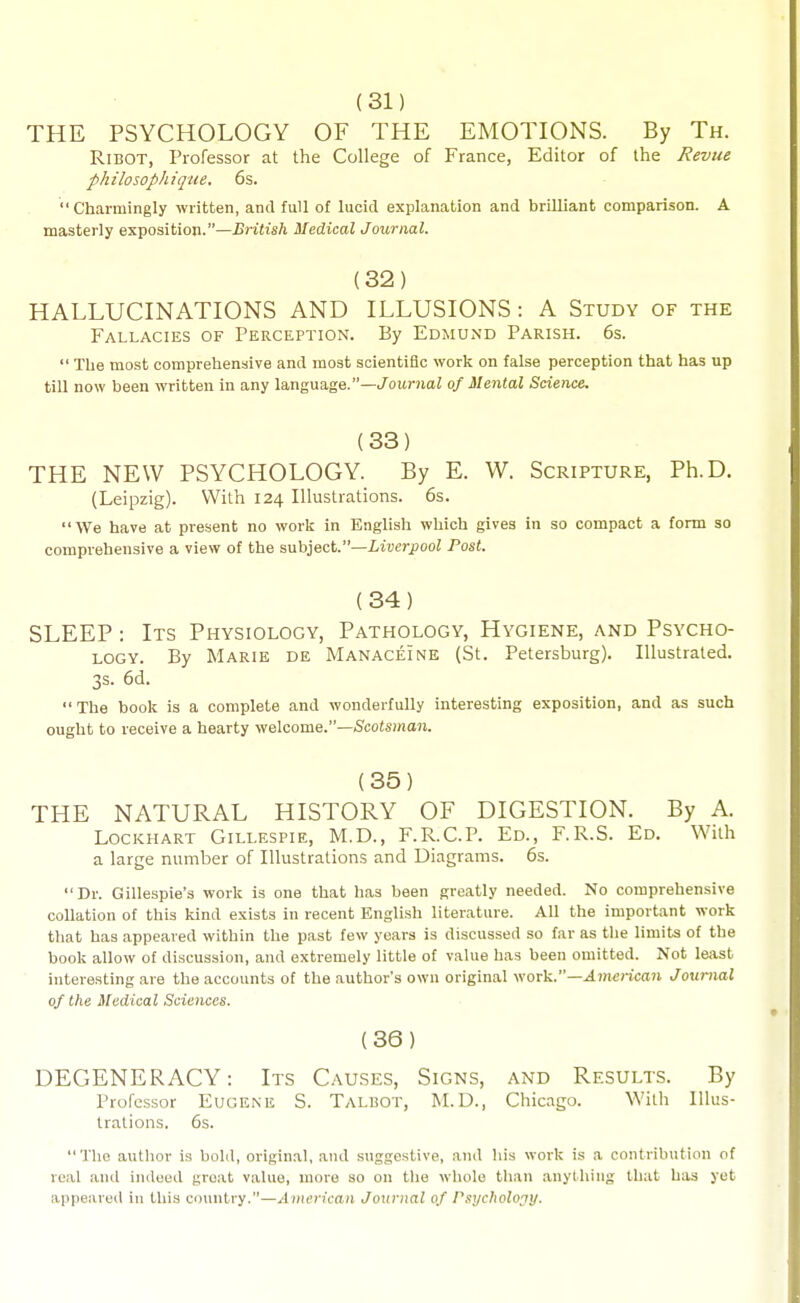 (31) THE PSYCHOLOGY OF THE EMOTIONS. By Th. RiBOT, Professor at the College of France, Editor of the Revue philosophiqtie. 6s. Charmingly written, and full of lucid explanation and brilliant comparison. A masterly exposition.—J3iuA Medical Journal. (32) HALLUCINATIONS AND ILLUSIONS: A Study of the Fallacies of Perception. By Edmund Parish. 6s.  The most comprehensive and most scientific work on false perception that has up till now been written in any language.—/ouniaZ of Mental Science. (33) THE NEW PSYCHOLOGY. By E. W. Scripture, Ph.D. (Leipzig). With 124 Illustrations. 6s. We have at present no work in English which gives in so compact a form so comprehensive a view of the suhject.—Liverpool Post. (34) SLEEP: Its Physiology, Pathology, Hygiene, and Psycho- logy. By Marie de Manaceine (St. Petersburg). Illustrated. 3s. 6d. The book is a complete and wonderfully interesting exposition, and as such ought to receive a hearty welcome.—Scotsma?!. (35) THE NATURAL HISTORY OF DIGESTION. By A. Lockhart Gillespie, M.D., F.R.C.P. Ed., F.R.S. Ed. With a large number of Illustrations and Diagrams. 6s. Dr. Gillespie's work is one that has been greatly needed. No comprehensive collation of this kind exists in recent English literature. All the important work that has appeared within the past few years is discussed so far as the limits of the book allow of discussion, and extremely little of value has been omitted. Not least interesting are the accounts of the author's own original work.—^7n<;)-ic(t7i Journal of the Medical Sciences. (36) DEGENERACY: Its Causes, Signs, and Results. By Professor Eugene S. Talbot, M.D., Chicago. With Illus- trations. 6s. The author is bold, original, and suggestive, and his work is a contribution of real and indeed groat value, more so on the whole than anything that has yet appeared in this country.—American Journal of Psychology.