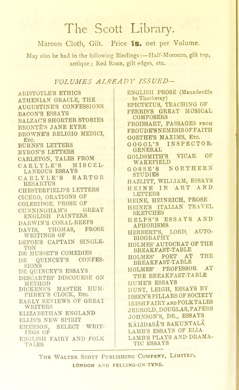 The Scott Library. Maroon Cloth, Gilt. Price Is. net per Volume. May also be had in the following Bindings:—Half-Morocco, gilt top, antique; Red Roan, gilt edges, etc. VOLUMES ALREADY ISSUED— ARISTOTLE'S ETHICS ATHENIAN ORACLE, THE AUGUSTINE'S CONFESSIONS BACON'S ESSAYS BALZAC'S SHORTER STORIES BRONTfi'S JANE EYRE BROWNE'S RELIGIO MEDICI, Etc. BURNS'S LETTERS BYRON'S LETTERS CARLETON, TALES FROM CARLYLE'S MISCEL- LANEOUS ESSAYS CARLYLE'S SARTOR RESARTUS CHESTERFIELD'S LETTERS CICERO, ORATIONS OF COLERIDGE, PROSE OF CUNNINGHAM'S GREAT ENGLISH PAINTERS DARWIN'S CORAL-REEFS DAVIS, THOMAS, PROSE WRITINGS OF DEFOE'S CAPTAIN SINGLE- TON DE MUSSET'S COMEDIES DE QUINCEY'S CONFES- SIONS DE QUINCEY'S ESSAYS DESCARTES' DISCOURSE ON METHOD DICKENS'S MASTER HUM- PHREY'S CLOCK, Etc. EARLY REVIEWS OF GREAT WRITERS ELIZABETHAN ENGLAND ELLIS'S NEW SPIRIT EMERSON, SELECT WRIT- INGS OF ENGLISH FAIRY AND FOLK TiVLES ENGLISH PROSE (MaundevUle to Thackeray) EPICTETUS, TEACHING OF FERRIS'S GREAT MQSICAL COMPOSERS FROISSART, PASSAGES from FROUDE'S NEMESIS OF FAITH GOETHE'S MAXIMS, Etc. GOGOL'S INSPECTOR- GENERAL GOLDSMITH'S VICAR OF WAKEFIELD GOSSE'S NORTHERN STUDIES HAZLITT, WILLIAM, ESSAYS HEINE IN ART AND LETTERS HEINE, HBINRICH, PROSE HEINE'S ITALIAN TRAVEL SKETCHES HELPS'S ESSAYS AND APHORISMS HERBERT'S, LORD, AUTO- BIOGRAPHY HOLMES' AUTOCRAT OF THE BREAKFAST-TABLE HOLMES' POET AT THE BREAKFAST-TABLE HOLMES' PROFESSOR AT THE BREAKFAST-TABLE HUME'S ESSAYS HUNT, LEIGH, ESSAYS BY IBSEN'S PILLARS OF SOCIETY IRISH FAIRY AND FOLKTALES JEUROLD, DOUGLAS, PAPERS JOHNSON'S, DR„ ESSAYS KALIDASA'S SAKUNTALA LAMB'S ESSAYS OF ELIA LAMB'S PLAYS AND DRAMA- TIC ESSAYS The Walter Scott Publishing Company, Limiteh,