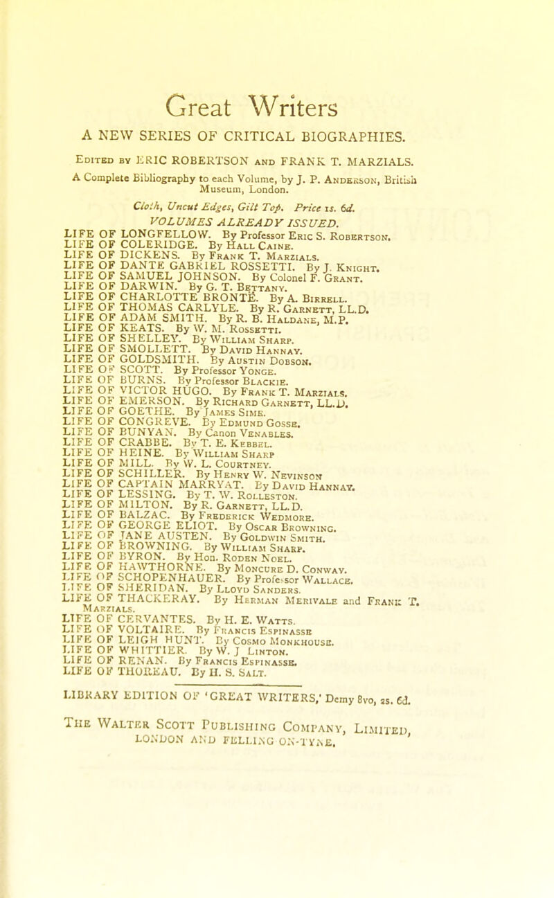 Great Writers A NEW SERIES OF CRITICAL BIOGRAPHIES. Edited by JiRlC ROBERTSON and FRANK. T. MARZIALS. A Complete Bibliography to each Volume, by J. P. Andess>on, Britiiii Museum, London. Clo'.h, Uncut Edges, Gilt Top. Price \s. 6d. VOLUMES ALREADY ISSUED. LIFE OF LONGFELLOW. By Professor Eric S. Robertson. LIFE OF COLERIDGE. By Hall Caine. LIFE OF DICKENS. By Frank T. Marzials. LIFE OF DANTE GABRIEL ROSSETTI. By I. Knight. LIFE OF SAMUEL JOHNSON. By Colonel F. Grant. LIFE OF DARWIN. By G. T. Bettany. LIFE OF CHARLOTTE BRONTfi. By A. Birrell. LIFE OF THOMAS CARLYLE. By R. Garnett, LL.D. LIFE OF ADAM SMITH. By R. B. Haldane, M.P. LIFE OF KEATS. By W. M. Rossetti. LIFE OF SHELLEY. By William Sharp. LIFE OF SMOLLETT. By David Hannay. LIFE OF GOLDSMITH. By Austin Doeson. LI FE O ■<? SCOTT. By Professor Yonge. LIFE OF BURNS. Bv Professor Blackie. LIFE OF VICTOR HUGO. By Frank T. Marzials. LIFE OF EMERSON. By Richard Garnett, LL.D. LIFE OF GOETHE. ByjAMEs Sime. LIFE OF CONGREVE. By Edmund Gosse. LIFE OF BUNYAN. By Canon Venables. LIFE OF CRABBE. Bv T. E. Kebbel. LIFE OF HEINE. By William Sharp LIFE OF MILL. By VV. L. Courtney. LIFE OF SCHILLER. By Henry W. Nevinson LIFE OF CAPTAIN MARRYAT. Ey David Hannay. LIFE OF LESSING. By T. W. Rolleston. LIFE OF MILTON. By R. Garnett, LL.D. LIFE OF BALZAC. By Frederick Wedmore. LIFE OF GEORGE ELIOT. By Oscar Browning. LIFE OF JANE AUSTEN. By Goldwin Smith LIFE OF BROWNING. By William Sharp. ' LIFE OF BYRON. By Hon. Roden Noel. LIFE OF HAWTHORNE. By Moncure D. Conway. LIFE OF SCHOPENHAUER. By Profe-sor Wallace. LIFE OF SHERIDAN. By Lloyd Sanders. LIFE OF THACKERAY. By Herman Merivale and Frank T. Marzials. LIFE OF CERVANTES. By H. E. Watts LIKE OF VOLTAIRE. By Francis Espinassb LIFE OF LEIGH HUNT. By Cosmo Monkhousb. LIFE OF WHITTIER. By W. J Linton. LIFE OF RENAN. By Francis Espinasse. LIFE OF TUUllEAU. Ey H. S. Salt. LIBRARY EDITION OF 'GREAT WRITERS,' Demy 8vo, ss. 6(3. The Walter Scott Publishing Company, Limited LONDON Ar;u FELLLNG 0.\-TViN£. '