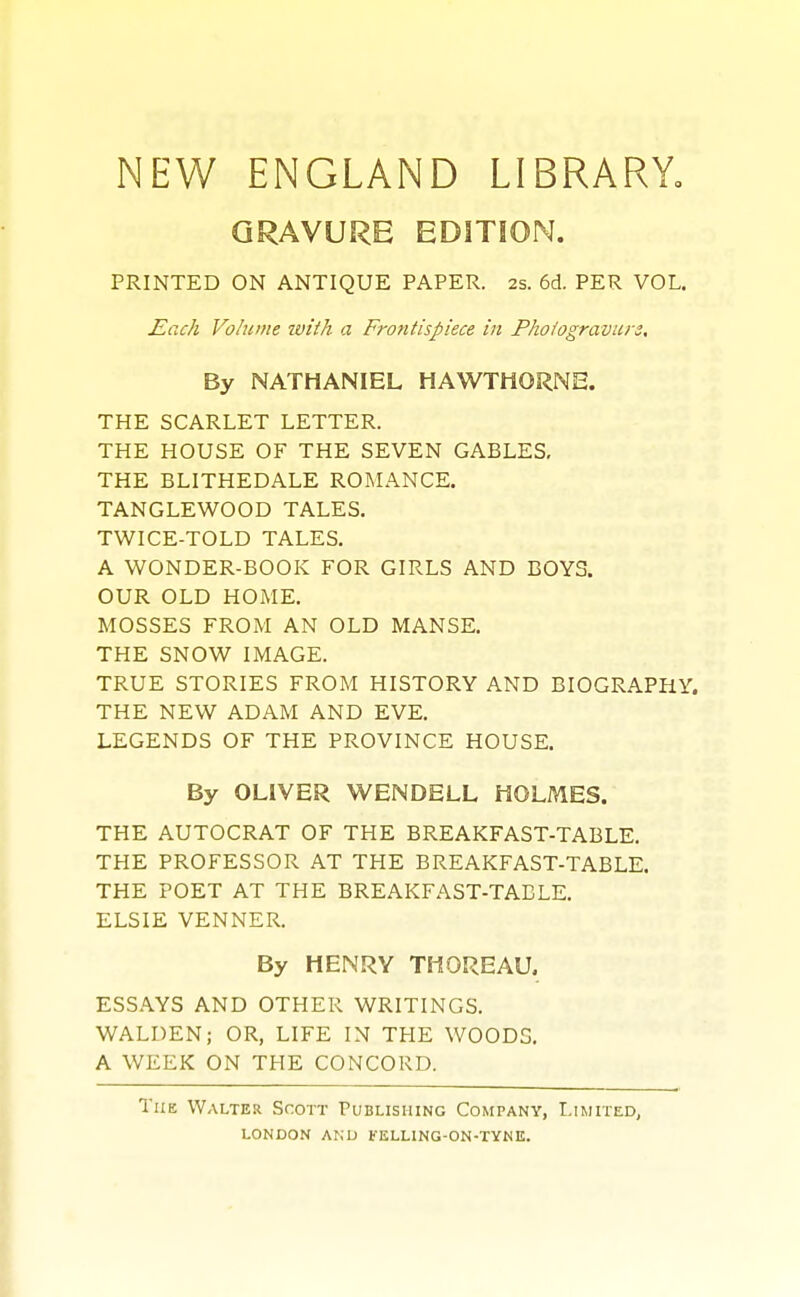 NEW ENGLAND LIBRARY^ QRAVURE EDITION. PRINTED ON ANTIQUE PAPER. 2s. 6d. PER VOL. Each Volume tvith a Frontispiece in Fhofogravure, By NATHANIEL HAWTHORNE. THE SCARLET LETTER. THE HOUSE OF THE SEVEN GABLES, THE BLITHEDALE ROMANCE. TANGLEWOOD TALES. TWICE-TOLD TALES, A WONDER-BOOK FOR GIRLS AND BOYS. OUR OLD HOME. MOSSES FROM AN OLD MANSE. THE SNOW IMAGE. TRUE STORIES FROM HISTORY AND BIOGRAPHY. THE NEW ADAM AND EVE. LEGENDS OF THE PROVINCE HOUSE. By OLIVER WENDELL HOLMES. THE AUTOCRAT OF THE BREAKFAST-TABLE, THE PROFESSOR AT THE BREAKFAST-TABLE. THE POET AT THE BREAKFAST-TABLE. ELSIE VENNER. By HENRY THOREAU. ESSAYS AND OTHER WRITINGS, WALDEN; OR, LIFE IN THE WOODS. A WEEK ON THE CONCORD. The Walter Scott Publishing Company, Limited,