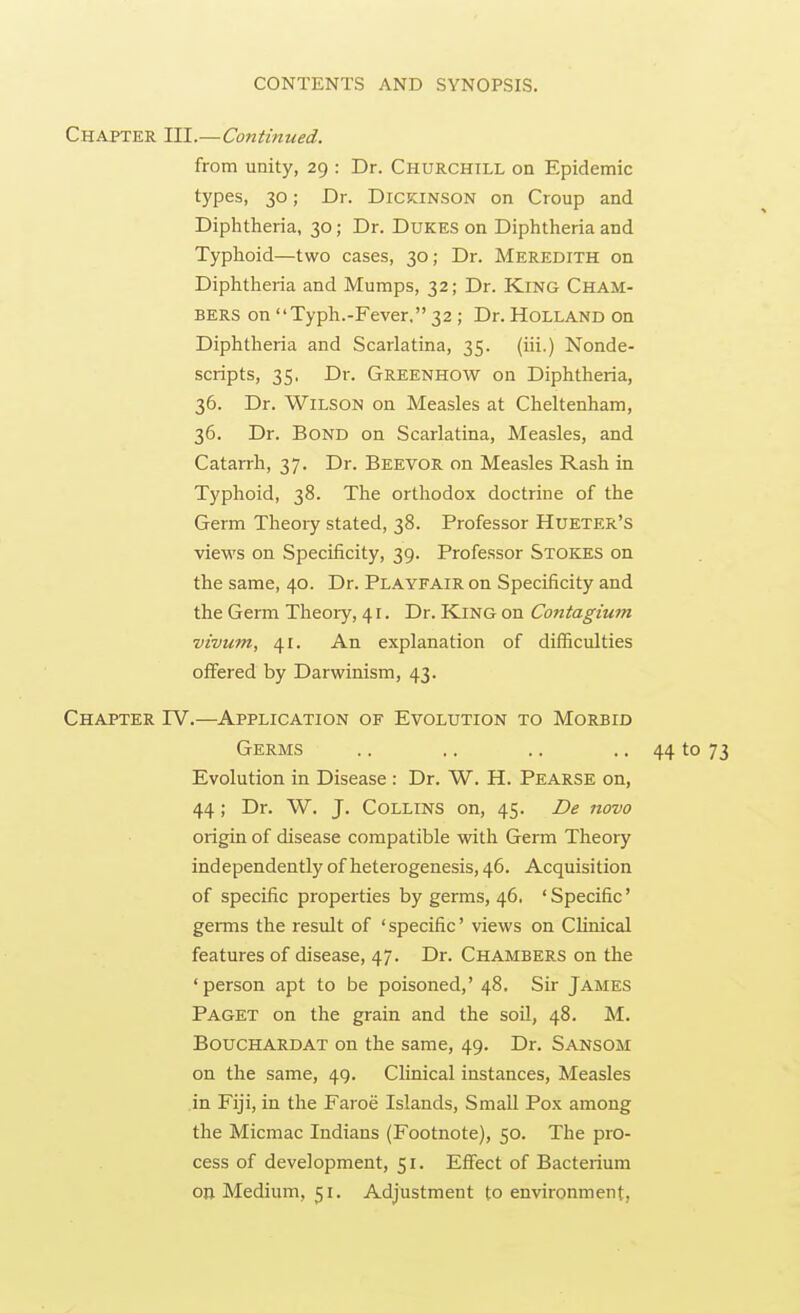 Chapter III.—Continued. from unity, 29 : Dr. Churchill on Epidemic types, 30; Dr. DICKINSON on Croup and Diphtheria, 30; Dr. Dukes on Diphtheria and Typhoid—two cases, 30; Dr. Meredith on Diphtheria and Mumps, 32; Dr. King Cham- bers on Typh.-Fever, 32 ; Dr. Holland on Diphtheria and Scarlatina, 35. (iii.) Nonde- scripts, 35, Dr. Greenhow on Diphtheria, 36. Dr. Wilson on Measles at Cheltenham, 36. Dr. Bond on Scarlatina, Measles, and Catarrh, 37. Dr. Beevor on Measles Rash in Typhoid, 38. The orthodox doctrine of the Germ Theory stated, 38. Professor Hueter's views on Specificity, 39. Professor Stokes on the same, 40. Dr. Playfair on Specificity and the Germ Theory, 41. Dr. King on Contagium vivum, 41. An explanation of difficulties offered by Darwinism, 43. Chapter IV.—Application of Evolution to Morbid Germs .. .. .. .. 44 to 73 Evolution in Disease : Dr. W. H. Pearse on, 44; Dr. W. J. Collins on, 45. De novo origin of disease compatible with Germ Theory independently of heterogenesis, 46. Acquisition of specific properties by germs, 46. ' Specific' germs the result of 'specific' views on Clinical features of disease, 47. Dr. Chambers on the 'person apt to be poisoned,' 48. Sir James Paget on the grain and the soil, 48. M. Bouchardat on the same, 49. Dr. Sansom on the same, 49. Clinical instances. Measles in Fiji, in the Faroe Islands, Small Pox among the Micmac Indians (Footnote), 50. The pro- cess of development, 51. Effect of Bacterium on Medium, 51. Adjustment to environment,