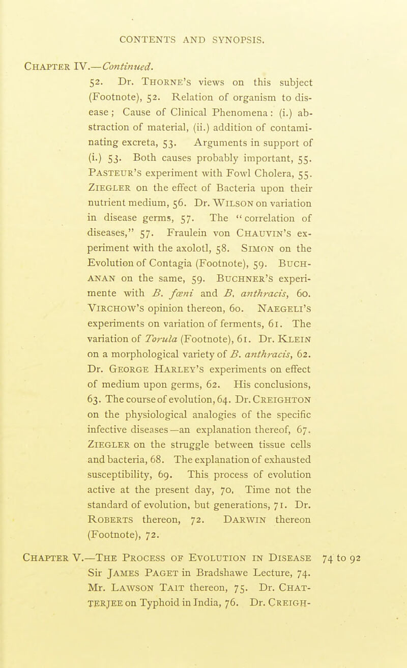 Chapter rv.—Continued. 52. Dr. Thorne's views on this subject (Footnote), 52. Relation of organism to dis- ease ; Cause of Clinical Phenomena: (i.) ab- straction of mateiial, (ii.) addition of contami- nating excreta, 53. Arguments in support of (i.) 53. Both causes probably important, 55. Pasteur's experiment with Fowl Cholera, 55. ZlEGLER on the effect of Bacteria upon their nutrient medium, 56. Dr. Wilson on variation in disease germs, 57. The correlation of diseases, 57. Fraulein von Chauvin's ex- periment with the axolotl, 58. Simon on the Evolution of Contagia (Footnote), 59. Buch- anan on the same, 59. Buchner's experi- mente with B. fceni and B, anthracis, 60. ViRCHOW's opinion thereon, 60. Naegeli's experiments on variation of ferments, 61. The variation of 7cr«/a (Footnote), 61. Dr. Klein on a morphological variety of B. anthracis, 62. Dr. George Harley's experiments on effect of medium upon germs, 62. His conclusions, 63. The course of evolution, 64. Dr.CREiGHTON on the physiological analogies of the specific infective diseases—an explanation thereof, 67. Ziegler on the struggle between tissue cells and bacteria, 68. The explanation of exhausted susceptibility, 69. This process of evolution active at the present day, 70, Time not the standard of evolution, but generations, 71. Dr. Roberts thereon, 72. Darwin thereon (Footnote), 72. Chapter V.—The Process of Evolution in Disease 74 to 92 Sir James Paget in Bradshawe Lecture, 74. Mr. Lawson Tait thereon, 75. Dr. Chat- TERJEE on Typhoid in India, 76. Dr. Creigh-