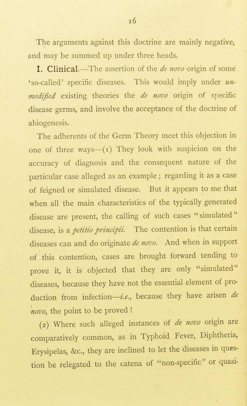 The arguments against this doctrine are mainly negative, and may be summed up under three heads. I. Clinical.—The assertion of the de novo origin of some 'so-called' specific diseases. This would imply under un- modified existing theories the de novo origin of specific disease germs, and involve the acceptance of the doctrine of abiogenesis. The adherents of the Germ Theory meet this objection in one of three ways—(i) They look with suspicion on the accuracy of diagnosis and the consequent nature of the particular case alleged as an example; regarding it as a case of feigned or simulated disease. But it appears to me that when all the main characteristics of the typically generated disease are present, the calling of such cases simulated disease, is a petitio principii. The contention is that certain diseases can and do originate de novo. And when in support of this contention, cases are brought forward tending to prove it, it is objected that they are only simulated diseases, because they have not the essential element of pro- duction from infection—because they have arisen de novo, the point to be proved ! (2) Where such alleged instances of de novo origin are comparatively common, as in Typhoid Fever, Diphtheria, Erysipelas, &c., they are inclined to let the diseases in ques- tion be relegated to the catena of non-specific or quasi-