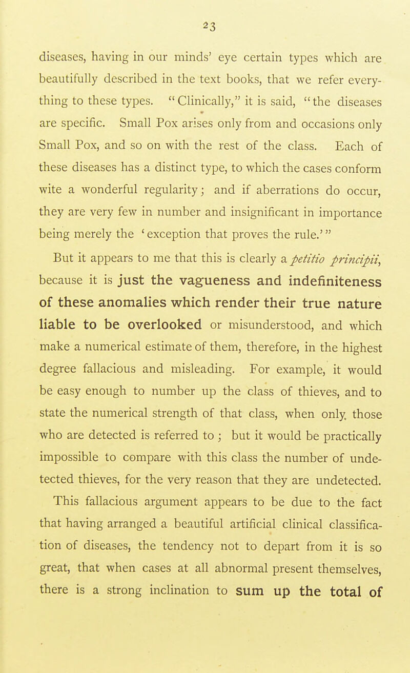 diseases, having in our minds' eye certain types which are beautifully described in the text books, that we refer every- thing to these types. CUnically, it is said, the diseases are specific. Small Pox arises only from and occasions only Small Pox, and so on with the rest of the class. Each of these diseases has a distinct type, to which the cases conform wite a wonderful regularity; and if aberrations do occur, they are very few in number and insignificant in importance being merely the ' exception that proves the rule.' But it appears to me that this is clearly 2, petitio principii, because it is just the vagueness and indefiniteness of these anomalies which render their true nature liable to be overlooked or misunderstood, and which make a numerical estimate of them, therefore, in the highest degree fallacious and misleading. For example, it would be easy enough to number up the class of thieves, and to state the numerical strength of that class, when only those who are detected is referred to ; but it would be practically impossible to compare with this class the number of unde- tected thieves, for the very reason that they are undetected. This fallacious argument appears to be due to the fact that having arranged a beautiful artificial clinical classifica- tion of diseases, the tendency not to depart from it is so great, that when cases at all abnormal present themselves, there is a strong inclination to sum up the total of