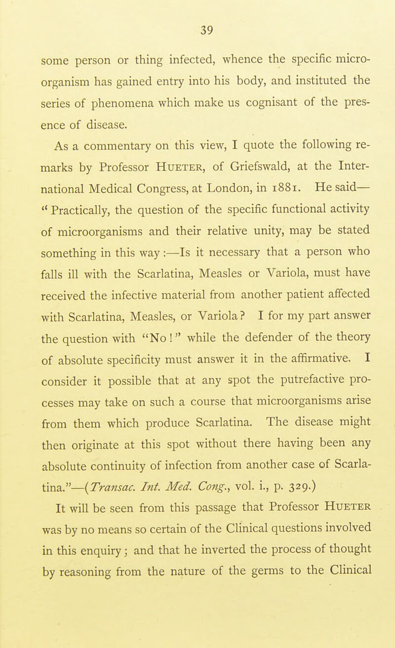 some person or thing infected, whence the specific micro- organism has gained entry into his body, and instituted the series of phenomena which make us cognisant of the pres- ence of disease. As a commentary on this view, I quote the following re- marks by Professor Hueter, of Griefswald, at the Inter- national Medical Congress, at London, in 1881. He said—  Practically, the question of the specific functional activity of microorganisms and their relative unity, may be stated something in this way:—Is it necessary that a person who falls ill with the Scarlatina, Measles or Variola, must have received the infective material from another patient affected with Scarlatina, Measles, or Variola ? I for my part answer the question with No ! while the defender of the theory of absolute specificity must answer it in the affirmative. I consider it possible that at any spot the putrefactive pro- cesses may take on such a course that microorganisms arise from them which produce Scarlatina. The disease might then originate at this spot without there having been any absolute continuity of infection from another case of Scarla- tina.—{Transac. Int. Med. Cong., vol. i., p. 329.) It will be seen from this passage that Professor Hueter was by no means so certain of the Clinical questions involved in this enquiry; and that he inverted the process of thought by reasoning from the nature of the germs to the Clinical