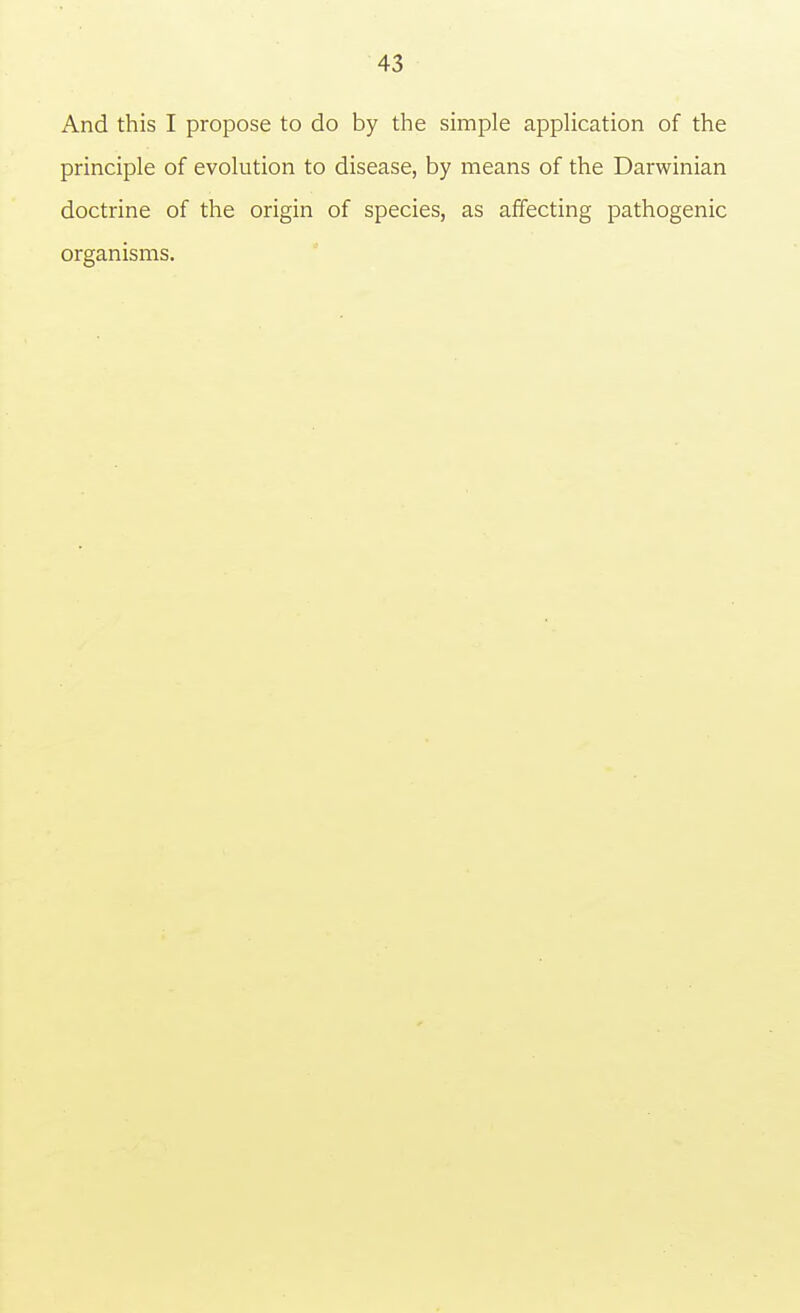 And this I propose to do by the simple application of the principle of evolution to disease, by means of the Darwinian doctrine of the origin of species, as affecting pathogenic organisms.