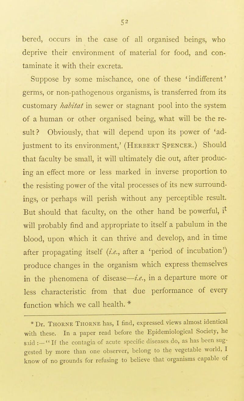 bered, occurs in the case of all organised beings, who deprive their environment of material for food, and con- taminate it with their excreta. Suppose by some mischance, one of these 'indifferent' germs, or non-pathogenous organisms, is transferred from its customary habitat in sewer or stagnant pool into the system of a human or other organised being, what will be the re- sult? Obviously, that will depend upon its power of 'ad- justment to its environment,' (Herbert Spencer.) Should that faculty be small, it will ultimately die out, after produc- ing an effect more or less marked in inverse proportion to the resisting power of the vital processes of its new surround- ings, or perhaps will perish without any perceptible result. But should that faculty, on the other hand be powerful, i* will probably find and appropriate to itself a pabulum in the blood, upon which it can thrive and develop, and in time after propagating itself {i.e., after a 'period of incubation') produce changes in the organism which express themselves in the phenomena of disease—i.e., in a departure more or less characteristic from that due performance of every function which we call health. * * Dr. Thorne Thorne has, I find, expressed views almost identical with these. In a paper read before the Epidemiological Society, he said :— If the contagia of acute specific diseases do, as has been sug- gested by more than one observer, belong to the vegetable world, I know of no grounds for refusing to believe that organisms capable of