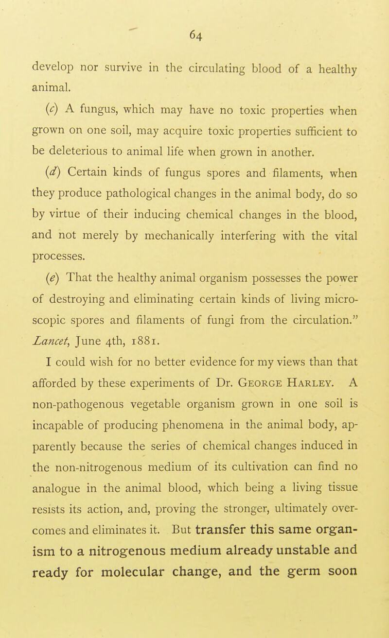 develop nor survive in the circulating blood of a healthy animal. {c) A fungus, which may have no toxic properties when grown on one soil, may acquire toxic properties sufficient to be deleterious to animal life when grown in another. {d) Certain kinds of fungus spores and filaments, when they produce pathological changes in the animal body, do so by virtue of their inducing chemical changes in the blood, and not merely by mechanically interfering with the vital processes. (e) That the healthy animal organism possesses the power of destroying and eliminating certain kinds of living micro- scopic spores and filaments of fungi from the circulation. Lancet, June 4th, 1881. I could wish for no better evidence for my views than that afforded by these experiments of Dr. George Harley. A non-pathogenous vegetable organism grown in one soil is incapable of producing phenomena in the animal body, ap- parently because the series of chemical changes induced in the non-nitrogenous medium of its cultivation can find no analogue in the animal blood, which being a living tissue resists its action, and, proving the stronger, ultimately over- comes and eliminates it. But transfer this same organ- ism to a nitrogenous medium already unstable and ready for molecular change, and the germ soon