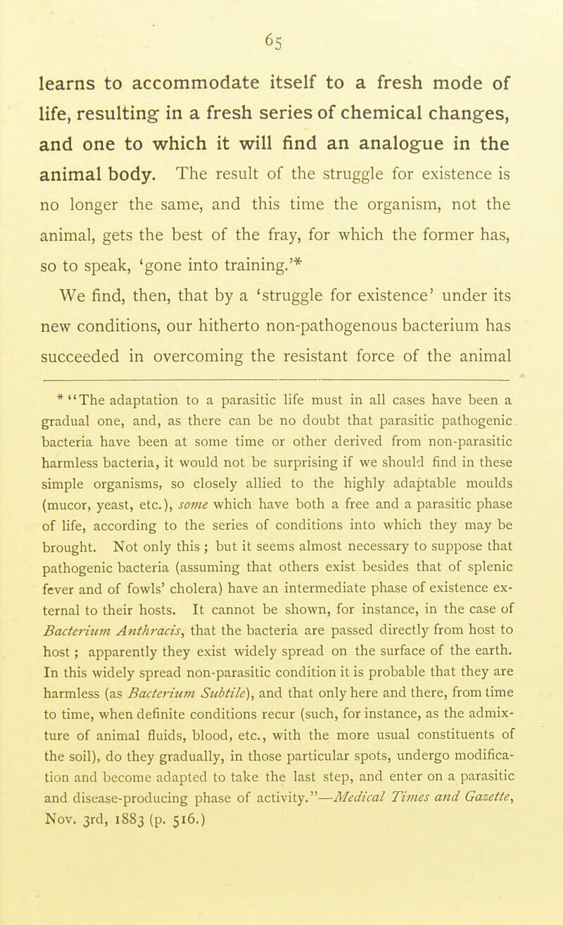 learns to accommodate itself to a fresh mode of life, resulting in a fresh series of chemical changes, and one to which it will find an analogue in the animal body. The result of the struggle for existence is no longer the same, and this time the organism, not the animal, gets the best of the fray, for which the former has, so to speak, 'gone into training.'* We find, then, that by a 'struggle for existence' under its new conditions, our hitherto non-pathogenous bacterium has succeeded in overcoming the resistant force of the animal *The adaptation to a parasitic life must in all cases have been a gradual one, and, as there can be no doubt that parasitic pathogenic bacteria have been at some time or other derived from non-parasitic harmless bacteria, it would not be surprising if we should find in these simple organisms, so closely allied to the highly adaptable moulds (mucor, yeast, etc.), some which have both a free and a parasitic phase of life, according to the series of conditions into which they may be brought. Not only this ; but it seems almost necessary to suppose that pathogenic bacteria (assuming that others exist besides that of splenic fever and of fowls' cholera) have an intermediate phase of existence ex- ternal to their hosts. It cannot be shown, for instance, in the case of Bacterium Anthracis, that the bacteria are passed directly from host to host; apparently they exist widely spread on the surface of the earth. In this widely spread non-parasitic condition it is probable that they are harmless (as Bacterium Subtile), and that only here and there, from time to time, when definite conditions recur (such, for instance, as the admix- ture of animal fluids, blood, etc., with the more usual constituents of the soil), do they gradually, in those particular spots, undergo modifica- tion and become adapted to take the last step, and enter on a parasitic and disease-producing phase of activity.—Medical Times and Gazette, Nov. 3rd, 1883 (p. 516.)