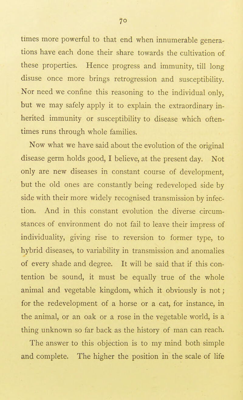 times more powerful to that end when innumerable genera- tions have each done their share towards the cultivation of these properties. Hence progress and immunity, till long disuse once more brings retrogression and susceptibility. Nor need we confine this reasoning to the individual only, but we may safely apply it to explain the extraordinary in- herited immunity or susceptibility to disease which often- times runs through whole families. Now what we have said about the evolution of the original disease germ holds good, I believe, at the present day. Not only are new diseases in constant course of development, but the old ones are constantly being redeveloped side by side with their more widely recognised transmission by infec- tion. And in this constant evolution the diverse circum- stances of environment do not fail to leave their impress of individuality, giving rise to reversion to former type, to hybrid diseases, to variability in transmission and anomalies of every shade and degree. It will be said that if this con- tention be sound, it must be equally true of the whole animal and vegetable kingdom, which it obviously is not; for the redevelopment of a horse or a cat, for instance, in the animal, or an oak or a rose in the vegetable world, is a thing unknown so far back as the history of man can reach. The answer to this objection is to my mind both simple and complete. The higher the position in the scale of life