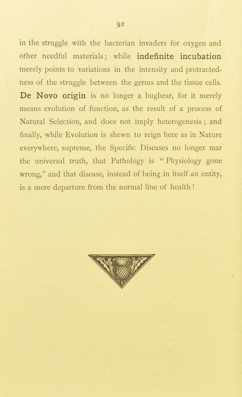 in the struggle with the bacterian invaders for oxygen and other needful materials; while indefinite incubation merely points to variations in the intensity and protracted- ness of the struggle between the germs and the tissue cells. De Novo origin is no longer a bugbear, for it merely means evolution of function, as the result of a process of Natural Selection, and does not imply heterogenesis; and finally, while Evolution is shewn to reign here as in Nature everywhere, supreme, the Specific Diseases no longer mar the universal truth, that Pathology is  Physiology gone wrong, and that disease, instead of being in itself an entity, is a mere departure from the normal line of health !