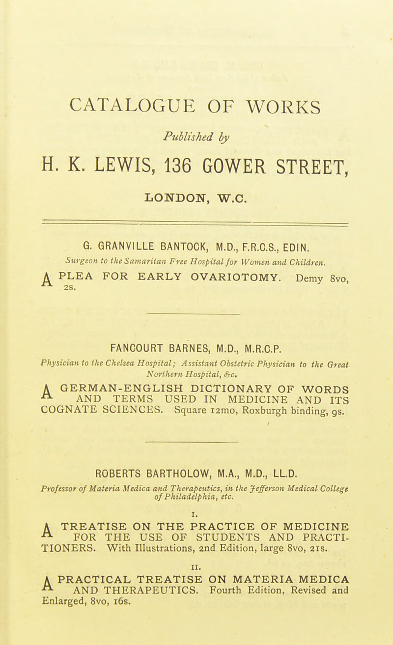 CATALOGUE OF WORKS Published by H. K. LEWIS, 136 GOWER STREET, LONDON, W.C. G. GRANVILLE BANTOCK, M.D., F.R.G.S., EDIN. Surgeon to the Samaritan Free Hospital for Women and Children. PLEA FOR EARLY OVARIOTOMY. Demy 8vo, FANCOURT BARNES, M.D., M.R.C.P. Physician to the Chelsea Hospital; Assistant Obstetric Physician to the Great Northern Hospital, &c. A GERMAN-ENGLISH DICTIONARY OF WORDS AND TERMS USED IN MEDICINE AND ITS COGNATE SCIENCES. Square lamo, Roxburgh binding, gs. ROBERTS BARTHOLOW, M.A., M.D., LLD. Professor of Materia Medica and Therapeutics, in the Jefferson Medical College of Philadelphia, etc. I. ATREATISE ON THE PRACTICE OF MEDICINE FOR THE USE OF STUDENTS AND PRACTI- TIONERS. With Illustrations, 2nd Edition, large 8vo, 21s. II. A PRACTICAL TREATISE ON MATERIA MEDICA ^ AND THERAPEUTICS. Fourth Edition, Revised and Enlarged, 8vo, i6s.