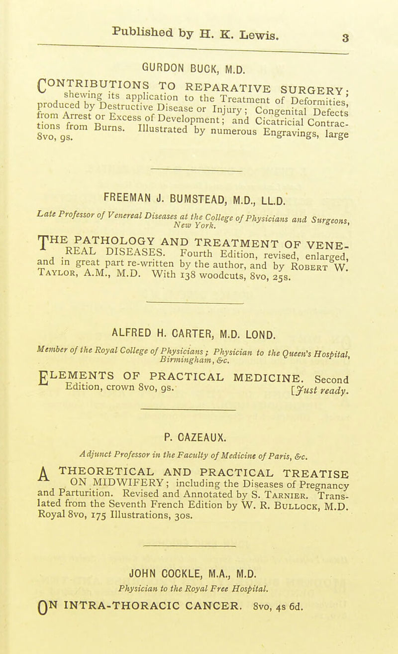 3 GURDON BUCK, M.D. (;;ONTRIBUTIONS TO REPARATIVE SURGERY- shemng ,ts application to the Treatment of Deformkies' FromA^est'o°Etcr.f'fn^?^°^ 'J'^^^^ CongenSf°Scts t rs frZ Rnr^« Ti? ?''^^^i'Pu'^'' Cicatricial Contrac Svo, gs ^^'^^'^'1 by numerous Engravings, large FREEMAN J. BUMSTEAD, M.D., LLD. Late Professor of Venereal Diseases at the College of Physicians and Surgeons New York. ' THE PATHOLOGY AND TREATMENT OF VENE- A REAL DISEASES. Fourth Edition, revised, enlarged, and m great part re-written by the author, and by Robert W Taylor, A.M., M.D. With 138 woodcuts, Svo, 25s. ALFRED H. CARTER, M.D. LOND. Member 0/the Royal College of Physicians ; Physician to the Queen's Hospital Birmingham, &c. ' PLEMENTS OF PRACTICAL MEDICINE. Second Edition, crown Svo, gs. ^y^st ready. P. CAZEAUX. Adjunct Professor in the Faculty of Medicine of Paris, &c. A THEORETICAL AND PRACTICAL TREATISE ON MIDWIFERY ; including the Diseases of Pregnancy and Parturition. Revised and Annotated by S. Tarnier. Trans- lated from the Seventh French Edition by W. R. Bullock, M.D. Royal Svo, 175 Illustrations, 30s. JOHN COCKLE, M.A., M.D. Physician to the Royal Free Hospital. QN INTRA-THORACIC CANCER. Svo, 4s 6d.