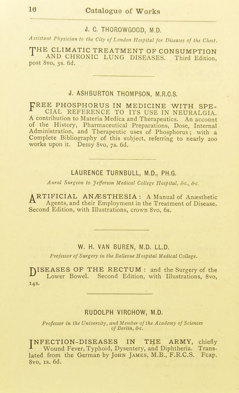 le J. C. THOROWGOOD, M.D. Assistant Physician to the City of London Hospital for Diseases of the Chest. THE CLIMATIC TREATMENT OF CONSUMPTION AND CHRONIC LUNG DISEASES. Third Edition, post 8vo, 3s. 6d. J. ASHBURTON THOMPSON, M.R.G.S. FREE PHOSPHORUS IN MEDICINE WITH SPE- ^ CIAL REFERENCE TO ITS USE IN NEURALGIA. A contribution to Materia Medica and Therapeutics. An account of the History, Pharmaceutical Preparations, Dose, Internal Administration, and Therapeutic uses of Phosphorus ; with a Complete Bibliography of this subject, referring to nearly 200 works upon it. Demy 8vo, 7s. 6d. LAURENCE TURNBULL, M.D., PH.G. Attral Surgeon to Jefferson Medical College Hospital, &c., &c. ARTIFICIAL ANAESTHESIA: A Manual of Anesthetic Agents, and their Employment in the Treatment of Disease. Second Edition, with Illustrations, crown 8vo, 6s. W. H. VAN BUREN, M.D. LLD. Professor of Surgery in the Bellevue Hospital Medical College. rjISEASES OF THE RECTUM : and the Surgery of the ^ Lower Bowel. Second Edition, with Illustrations, Bvo, 14s. RUDOLPH VIRCHOW, M.D. Professor in the University, and Member of the Academy of Sciences of Berlin, &c. INFECTION-DISEASES IN THE ARMY, chiefly ^ Wound Fever, Typhoid, Dysentery, and Diphtheria. Trans- lated from the German by John James, M.B., F.R.C.S. Fcap. 8vo, IS. 6d.