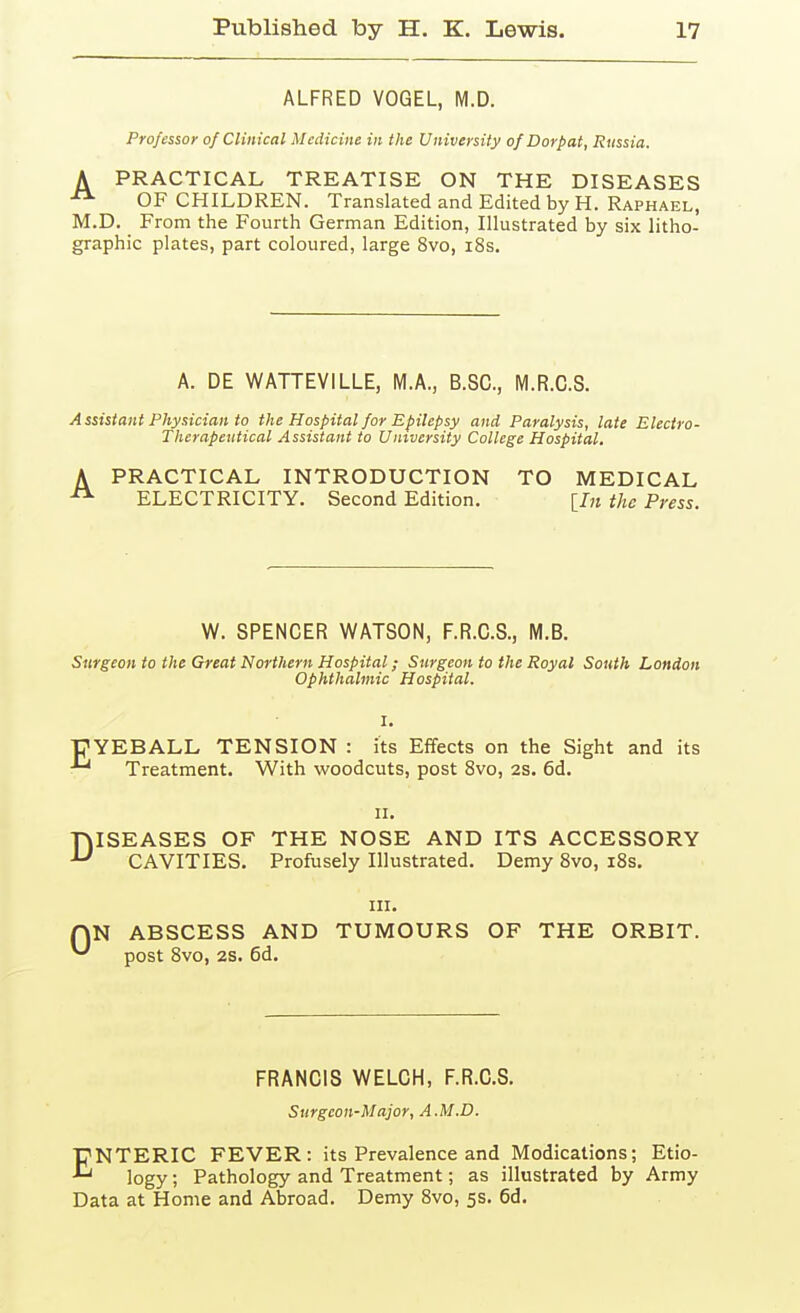 ALFRED VOGEL, M.D. Professor of Clinical Medicine in the University of Dorpat, Russia, A PRACTICAL TREATISE ON THE DISEASES OF CHILDREN. Translated and Edited by H. Raphael, M.D. From the Fourth German Edition, Illustrated by six litho- graphic plates, part coloured, large 8vo, i8s. A. DE WATTEVILLE, M.A., B.SC, M.R.C.S. A ssisiant Physician to the Hospital for Epilepsy and Paralysis, late Electro- Therapeutical Assistant to University College Hospital. A PRACTICAL INTRODUCTION TO MEDICAL ELECTRICITY. Second Edition. [In the Press. W. SPENCER WATSON, F.R.C.S., M.B. Surgeon to the Great Northern Hospital; Surgeon to the Royal South London Ophthalmic Hospital. ■pYEBALL TENSION : its Eifects on the Sight and its Treatment. With woodcuts, post 8vo, 2s. 6d. II. DISEASES OF THE NOSE AND ITS ACCESSORY CAVITIES. Profusely Illustrated. Demy 8vo, i8s. in. r\N ABSCESS AND TUMOURS OF THE ORBIT. ^ post Svo, 28. 6d. FRANCIS WELCH, F.R.C.S. Surgeon-Major, A.M.D. ENTERIC FEVER: its Prevalence and Medications; Etio- logy ; Pathology and Treatment; as illustrated by Army Data at Home and Abroad. Demy Svo, 5s. 6d.