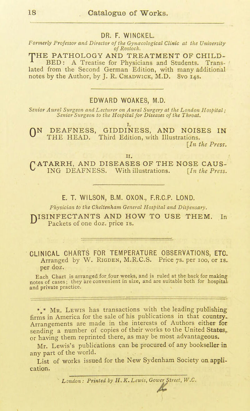 DR. F. WINCKEL Formerly Professor and Director of the Gynacological Clinic at the University of Rostock. 'THE PATHOLOGY AND TREATMENT OF CHILD- BED: A Treatise for Physicians and Students. Trans- lated from the Second German Edition, with many additional notes by the Author, by J. R. Chadwick, M.D. 8vo 14s. EDWARD WOAKES, M.D. Senior A tiral Surgeon and Lecturer on A ural Surgery at the London Hospital ; Senior Surgeon to the Hospital for Diseases of the Throat. I. HN DEAFNESS, GIDDINESS, AND NOISES IN ^ THE HEAD. Third Edition, with Illustrations. [/» the Press. II. r ATARRH, AND DISEASES OF THE NOSE CAUS- ^ ING DEAFNESS. With illustrations. [In the Press. E. T. WILSON, B.M. OXON., F.R.C.P. LOND. Physician to the Cheltenham General Hospital and Dispensary. niSINFECTANTS AND HOW TO USE THEM. In ^ Packets of one doz. price is. CLINICAL CHARTS FOR TEMPERATURE OBSERVATIONS, ETC. Arranged by W. Rigden, M.R.C.S. Price 7s. per 100, or is. per doz. Each Chart is arranged for four weeks, and is ruled at the bacl< for making notes of cases; they are convenient in size, and are suitable both for hospital, and private practice. »,* Mr. Lewis has transactions with the leading publishing firms in America for the sale of his publications in that country.. Arrangements are made in the interests of Authors either for sending a number of copies of their works to the United States,, or having them reprinted there, as may be most advantageous. Mr. Lewis's publications can be procured of any bookseller in any part of the world. List of works issued for the New Sydenham Society oa appli- cation. London: Printed by H. K. Lewis, Gower Street, W.C.