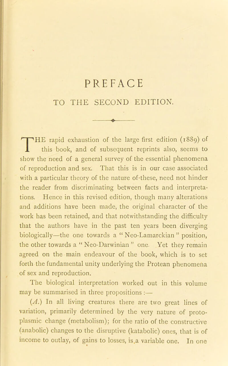 TO THE SECOND EDITION. HE rapid exhaustion of the large first edition (1889) of this book, and of subsequent reprints also, seems to show the need of a general survey of the essential phenomena of reproduction and sex. That this is in our case associated with a particular theory of the nature of-these, need not hinder the reader from discriminating between facts and interpreta- tions. Hence in this revised edition, though many alterations and additions have been made, the original character of the work has been retained, and that notwithstanding the difficulty that the authors have in the past ten years been diverging biologically—the one towards a “ Neo-Lamarckian ” position, the other towards a “ Neo-Darwinian ” one. Yet they remain agreed on the main endeavour of the book, which is to set forth the fundamental unity underlying the Protean phenomena of sex and reproduction. The biological interpretation worked out in this volume may be summarised in three propositions :— (A.) In all living creatures there are two great lines of variation, primarily determined by the very nature of proto- plasmic change (metabolism); for the ratio of the constructive (anabolic) changes to the disruptive (katabolic) ones, that is of income to outlay, of gains to losses, is.a variable one. In one