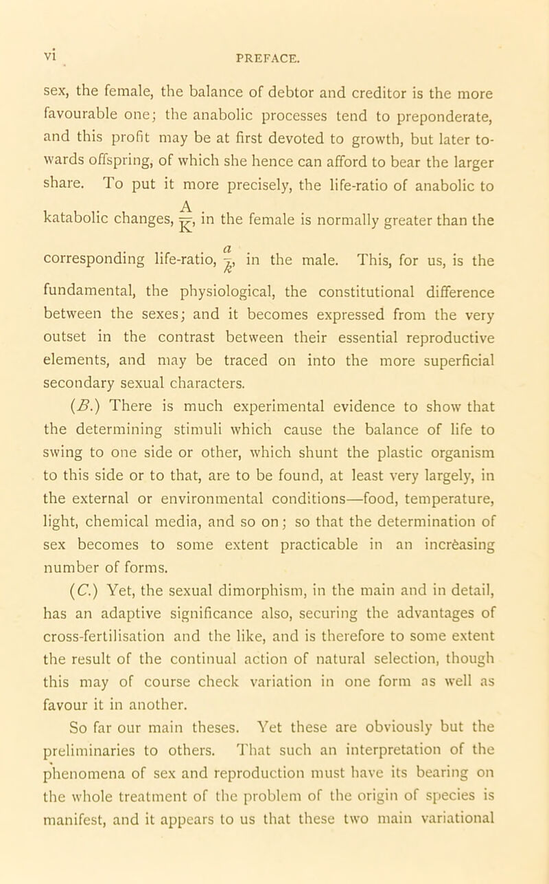 sex, the female, the balance of debtor and creditor is the more favourable one; the anabolic processes tend to preponderate, and this profit may be at first devoted to growth, but later to- wards offspring, of which she hence can afford to bear the larger share. To put it more precisely, the life-ratio of anabolic to A katabolic changes, j?-, in the female is normally greater than the Cl corresponding life-ratio, |, in the male. This, for us, is the fundamental, the physiological, the constitutional difference between the sexes; and it becomes expressed from the very outset in the contrast between their essential reproductive elements, and may be traced on into the more superficial secondary sexual characters. (B.) There is much experimental evidence to show that the determining stimuli which cause the balance of life to swing to one side or other, which shunt the plastic organism to this side or to that, are to be found, at least very largely, in the external or environmental conditions—food, temperature, light, chemical media, and so on; so that the determination of sex becomes to some extent practicable in an increasing number of forms. (C.) Yet, the sexual dimorphism, in the main and in detail, has an adaptive significance also, securing the advantages of cross-fertilisation and the like, and is therefore to some extent the result of the continual action of natural selection, though this may of course check variation in one form as well as favour it in another. So far our main theses. Yet these are obviously but the preliminaries to others. That such an interpretation of the phenomena of sex and reproduction must have its bearing on the whole treatment of the problem of the origin of species is manifest, and it appears to us that these two main variational