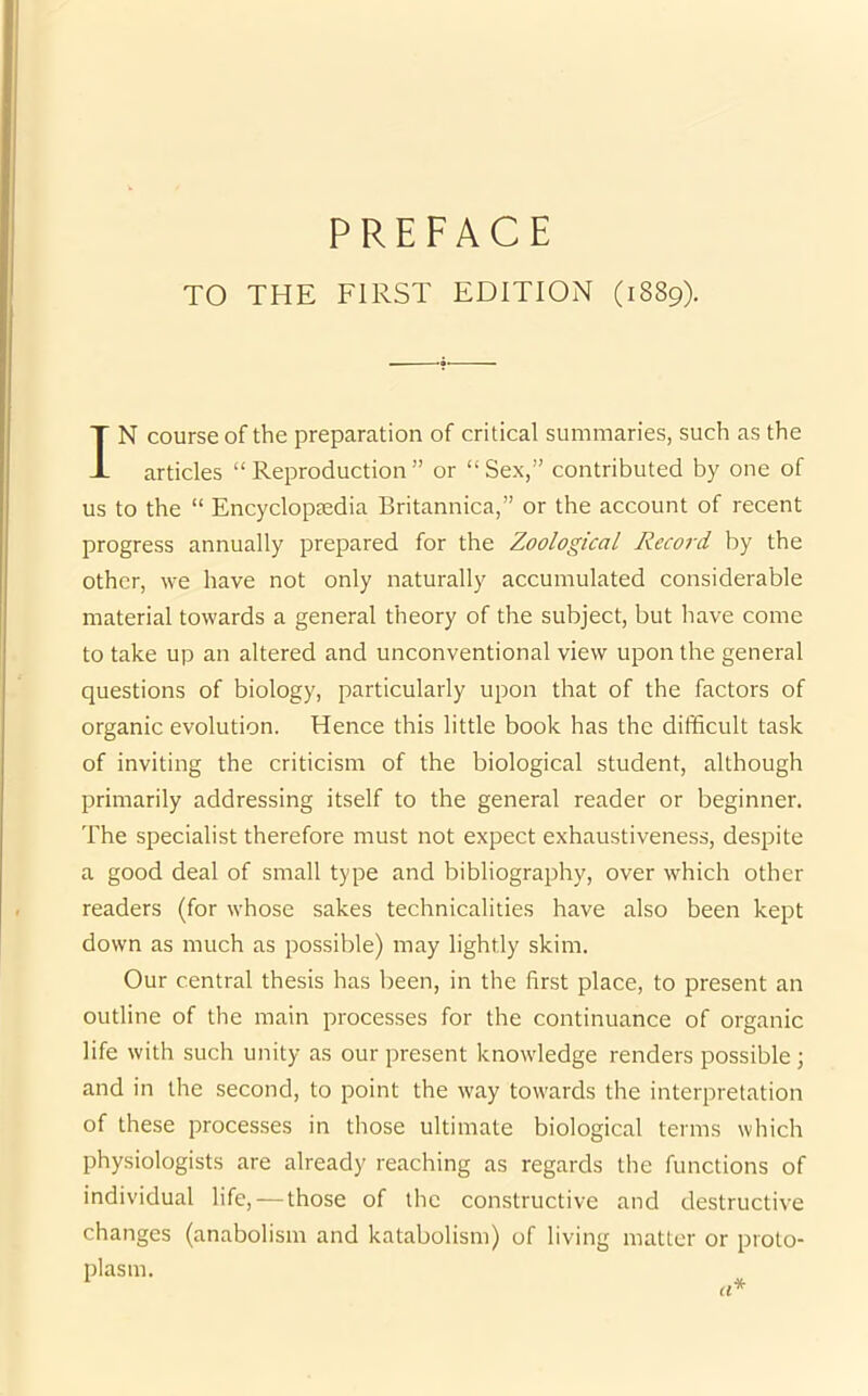 TO THE FIRST EDITION (1889). IN course of the preparation of critical summaries, such as the articles “Reproduction” or “Sex,” contributed by one of us to the “ Encyclopaedia Britannica,” or the account of recent progress annually prepared for the Zoological Record by the other, we have not only naturally accumulated considerable material towards a general theory of the subject, but have come to take up an altered and unconventional view upon the general questions of biology, particularly upon that of the factors of organic evolution. Hence this little book has the difficult task of inviting the criticism of the biological student, although primarily addressing itself to the general reader or beginner. The specialist therefore must not expect exhaustiveness, despite a good deal of small type and bibliography, over which other readers (for whose sakes technicalities have also been kept down as much as possible) may lightly skim. Our central thesis has been, in the first place, to present an outline of the main processes for the continuance of organic life with such unity as our present knowledge renders possible; and in the second, to point the way towards the interpretation of these processes in those ultimate biological terms which physiologists are already reaching as regards the functions of individual life, — those of the constructive and destructive changes (anabolism and katabolism) of living matter or proto- plasm.
