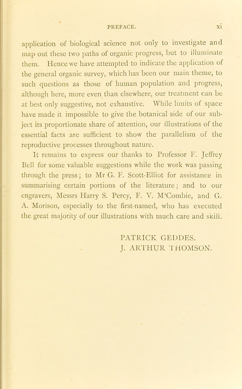 application of biological science not only to investigate and map out these two paths of organic progress, but to illuminate them. Hence we have attempted to indicate the application of the general organic survey, which has been our main theme, to such questions as those of human population and progress, although here, more even than elsewhere, our treatment can be at best only suggestive, not exhaustive. While limits of space have made it impossible to give the botanical side of our sub- ject its proportionate share of attention, our illustrations of the essential facts are sufficient to show the parallelism of the reproductive processes throughout nature. It remains to express our thanks to Professor F. Jeffrey Bell for some valuable suggestions while the work was passing through the press; to Mr G. F. Scott-Elliot for assistance in summarising certain portions of the literature; and to our engravers, Messrs Harry S. Percy, F. V. M'Combie, and G. A. Morison, especially to the first-named, who has executed the great majority of our illustrations with much care and skill. PATRICK GEDDES. J. ARTHUR THOMSON.