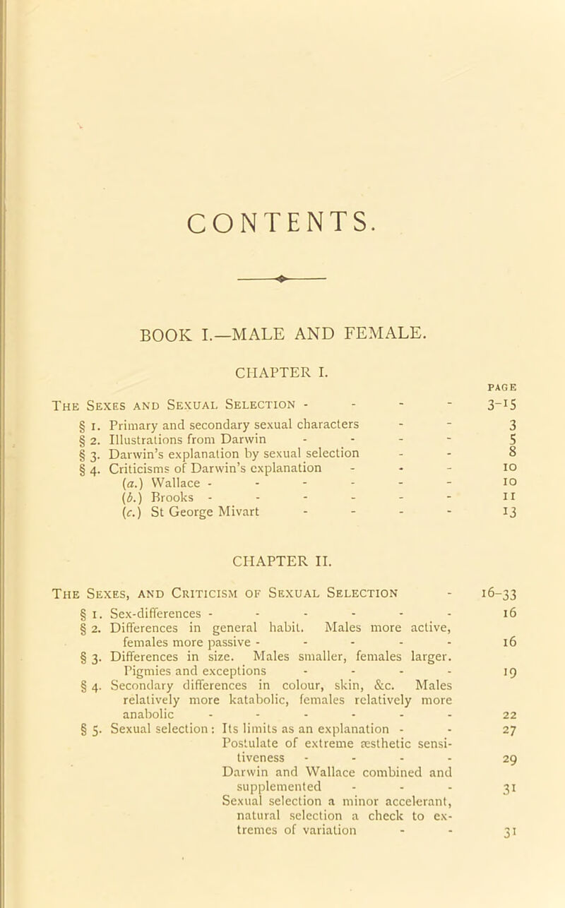 CONTENTS. ♦ BOOK I.—MALE AND FEMALE. CHAPTER I. PAGE The Sexes and Sexual Selection - 3_I5 § i. Primary and secondary sexual characters - - 3 § 2. Illustrations from Darwin - - - 5 § 3. Darwin’s explanation by sexual selection - 8 § 4. Criticisms of Darwin’s explanation - 10 (a.) Wallace - - - - - - 10 (b.) Brooks - - - - - - u (<r.) St George Mivart .... 13 CHAPTER II. The Sexes, and Criticism of Sexual Selection - 16-33 § 1. Sex-differences ------ 16 § 2. Differences in general habit. Males more active, females more passive - - - - - 16 § 3. Differences in size. Males smaller, females larger. Pigmies and exceptions - - - - 19 § 4. Secondary differences in colour, skin, &c. Males relatively more katabolic, females relatively more anabolic ...... 22 § 3. Sexual selection : Its limits as an explanation - - 27 Postulate of extreme aesthetic sensi- tiveness - - - - 29 Darwin and Wallace combined and supplemented - - - 31 Sexual selection a minor accelerant, natural selection a check to ex- tremes of variation - - 31