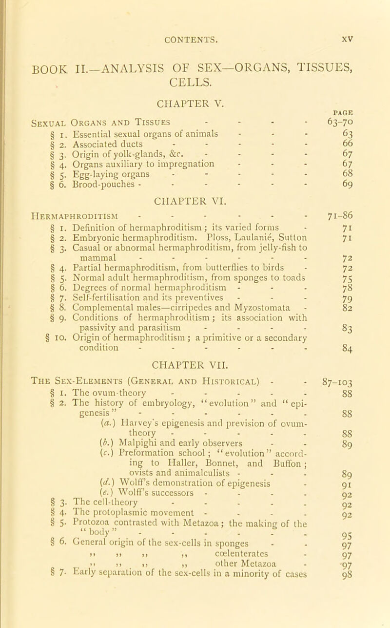 BOOK II.—ANALYSIS OF SEX—ORGANS, TISSUES, CELLS. CHAPTER V. Sexual Organs and Tissues - § I. Essential sexual organs of animals - § 2. Associated ducts - § 3. Origin of yolk-glands, &r. - § 4. Organs auxiliary to impregnation § 5- Egg-laying organs - § 6. Brood-pouches ------ CHAPTER VI. Hermaphroditism ... - § 1. Definition of hermaphroditism ; its varied forms § 2. Embryonic hermaphroditism. Ploss, Laulanie, Sutton § 3. Casual or abnormal hermaphroditism, from jelly-fish to mammal ------ § 4. Partial hermaphroditism, from butterflies to birds § 3. Normal adult hermaphroditism, from sponges to toads § 6. Degrees of normal hermaphroditism § 7. Self-fertilisation and its preventives § 8. Complemental males—cirripedes and Myzostomata § 9. Conditions of hermaphroditism ; its association with passivity and parasitism - § 10. Origin of hermaphroditism ; a primitive or a secondary condition ------ CHAPTER VII. PAGE 63-70 63 66 67 67 68 69 71-S6 7i 7i 72 72 75 78 79 82 S3 84 The Sex-Elements (General and PIistorical) - § 1. The ovum-theory - § 2. The history of embryology, “evolution” and “epi- genesis (a.) Harvey's epigenesis and prevision of ovum- theory - (b.) Malpighi and early observers \c.) Preformation school; “ evolution ” accord- ing to Haller, Bonnet, and Buffon ; ovists and animalculists - (J.) Wolff’s demonstration of epigenesis (e.) Wolff’s successors - § 3. The cell-theory - § 4. The protoplasmic movement - § 5. Protozoa contrasted with Metazoa; the making of the “body” ...... § 6. General origin of the sex-cells in sponges n )> ,) ,, coelenterates >> 11 >> ,, other Metazoa § 7- Early separation of the sex-cells in a minority of cases 87-103 88 SS 88 89 89 91 92 92 92 95 97 97 97 98