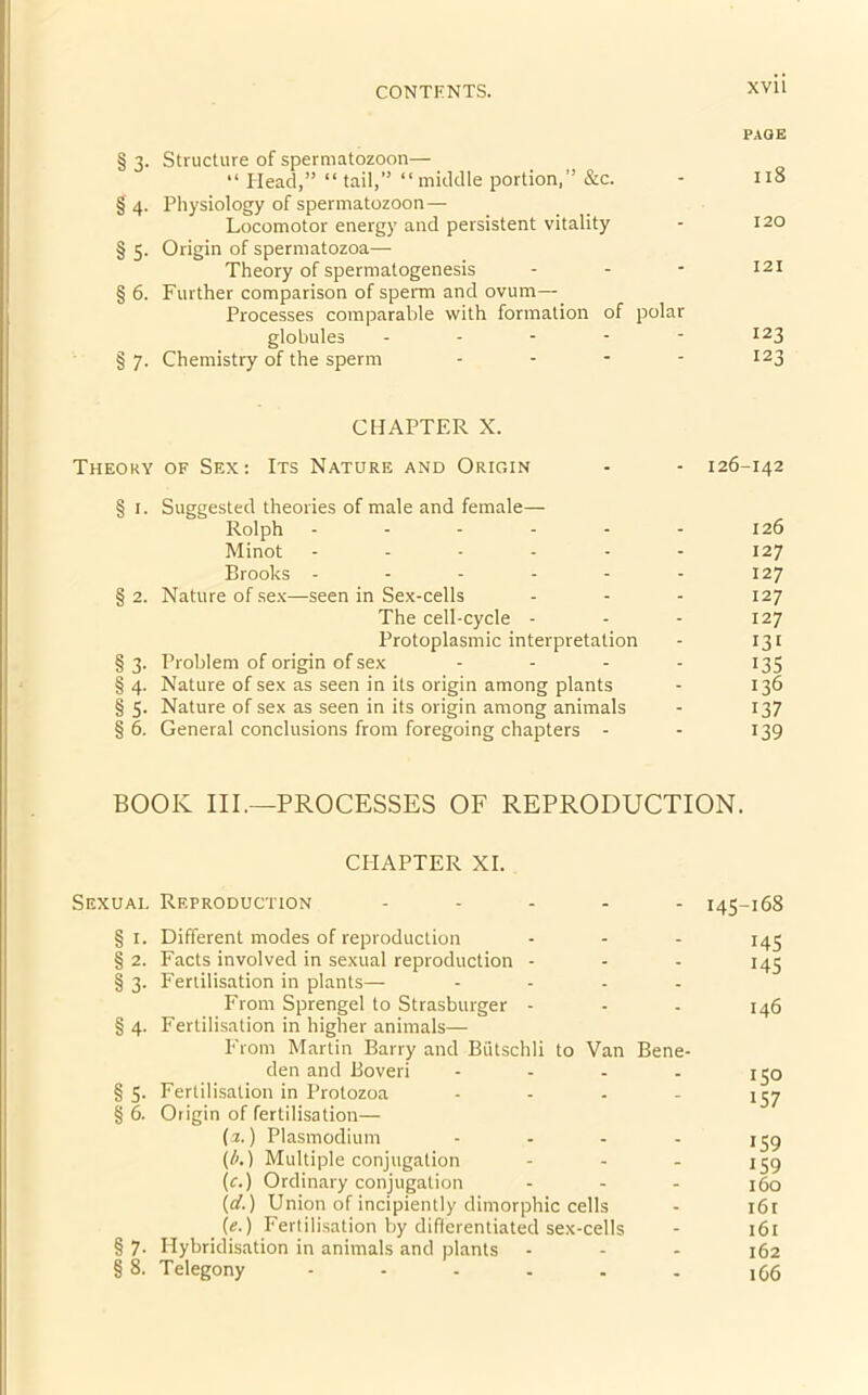 PAGE § 3. Structure of spermatozoon— “ Head,” “ tail,” “middle portion,” &c. - 11B § 4. Physiology of spermatozoon— Locomotor energy and persistent vitality - 120 § 5. Origin of spermatozoa— Theory of spermatogenesis - - - 121 § 6. Further comparison of sperm and ovum— Processes comparable with formation of polar globules - - - - - I23 §7. Chemistry of the sperm .... 123 CHAPTER X. Theory of Sex: Its Nature and Origin - - 126-142 § 1. Suggested theories of male and female— Rolph - - - - - - 126 Minot ------ 127 Brooks ------ 127 § 2. Nature of sex—seen in Sex-cells - - - 127 The cell-cycle - - - 127 Protoplasmic interpretation - 131 §3. Problem of origin of sex .... 135 § 4. Nature of sex as seen in its origin among plants - 136 §5. Nature of sex as seen in its origin among animals - 137 §6. General conclusions from foregoing chapters - - 139 BOOK III.—PROCESSES OF REPRODUCTION. CHAPTER XI. Sexual Reproduction ..... 145-168 § 1. Different modes of reproduction - - - 145 § 2. Facts involved in sexual reproduction - - - 145 § 3. Fertilisation in plants— .... From Sprengel to Strasburger - - - 146 § 4. Fertilisation in higher animals— From Martin Barry and Biitschli to Van Bene- den and Boveri - - - - 150 § 5- Fertilisation in Protozoa - - - - 157 § 6. Origin of fertilisation— (z.) Plasmodium - - - - 159 (/>.) Multiple conjugation - - - 159 (c.) Ordinary conjugation - - - 160 (d.) Union of incipiently dimorphic cells - 161 _ (e.) Fertilisation by differentiated sex-cells - 161 § 7. Hybridisation in animals and plants ... 162