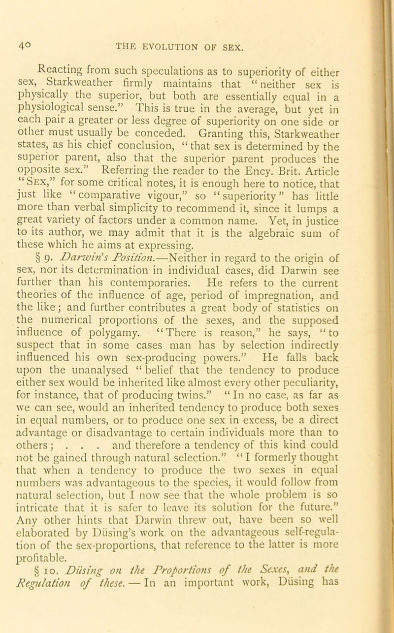 Reacting from such speculations as to superiority of either sex, Starkweather firmly maintains that “ neither sex is physically the superior, but both are essentially equal in a physiological sense.” This is true in the average, but yet in each pair a greater or less degree of superiority on one side or other must usually be conceded. Granting this, Starkweather states, as his chief conclusion, “ that sex is determined by the superior parent, also that the superior parent produces the opposite sex.” Referring the reader to the Ency. Brit. Article “Sex,” for some critical notes, it is enough here to notice, that just like “comparative vigour,” so “superiority” has little more than verbal simplicity to recommend it, since it lumps a great variety of factors under a common name. Yet, in justice to its author, we may admit that it is the algebraic sum of these which he aims at expressing. § 9. Darwin's Position.—Neither in regard to the origin of sex, nor its determination in individual cases, did Darwin see further than his contemporaries. He refers to the current theories of the influence of age, period of impregnation, and the like; and further contributes a great body of statistics on the numerical proportions of the sexes, and the supposed influence of polygamy. “There is reason,” he says, “to suspect that in some cases man has by selection indirectly influenced his own sex-producing powers.” He falls back upon the unanalysed “ belief that the tendency to produce either sex would be inherited like almost every other peculiarity, for instance, that of producing twins.” “ In no case, as far as we can see, would an inherited tendency to produce both sexes in equal numbers, or to produce one sex in excess, be a direct advantage or disadvantage to certain individuals more than to others; . . . and therefore a tendency of this kind could not be gained through natural selection.” “ I formerly thought that when a tendency to produce the two sexes in equal numbers was advantageous to the species, it would follow from natural selection, but I now see that the whole problem is so intricate that it is safer to leave its solution for the future.” Any other hints that Darwin threw out, have been so well elaborated by Diising’s work on the advantageous self-regula- tion of the sex-proportions, that reference to the latter is more profitable. § 10. Di/sing on the Proportions of the Sexes, and the Regulation of these. — In an important work, Diising has