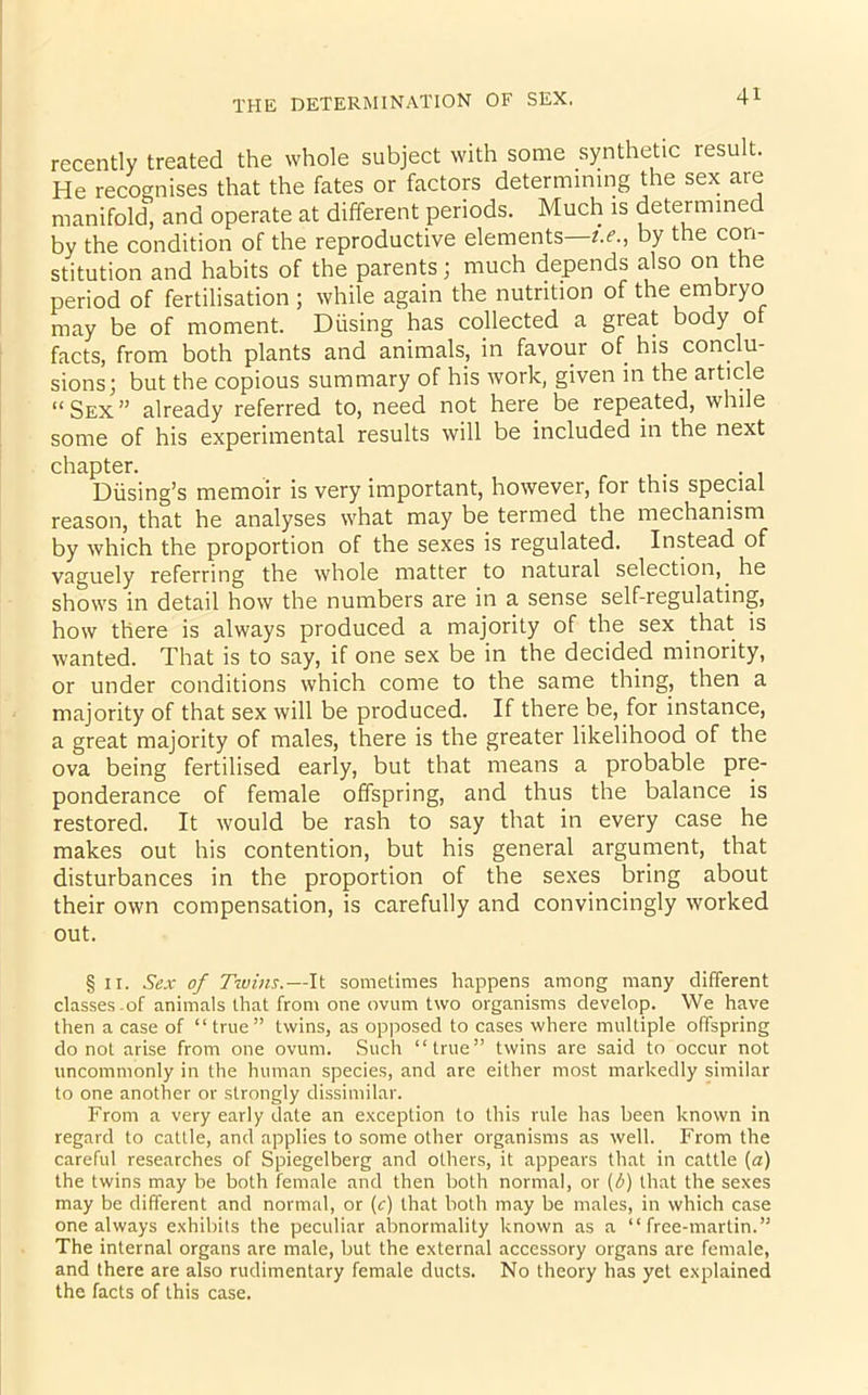 recently treated the whole subject with some synthetic result. He recognises that the fates or factors determining the sex are manifold, and operate at different periods. Much is determined by the condition of the reproductive elements—t.e., by the con- stitution and habits of the parents; much depends also on the period of fertilisation ; while again the nutrition of the embryo may be of moment. Diising has collected a great body ot facts, from both plants and animals, in favour of his conclu- sions; but the copious summary of his work, given in the article “Sex” already referred to, need not here be repeated, while some of his experimental results will be included in the next chapter. Diising’s memoir is very important, however, for this special reason, that he analyses what may be termed the mechanism by which the proportion of the sexes is regulated. Instead of vaguely referring the whole matter to natural selection,, he shows in detail how the numbers are in a sense self-regulating, how there is always produced a majority of the sex that is wanted. That is to say, if one sex be in the decided minority, or under conditions which come to the same thing, then a majority of that sex will be produced. If there be, for instance, a great majority of males, there is the greater likelihood of the ova being fertilised early, but that means a probable pre- ponderance of female offspring, and thus the balance is restored. It would be rash to say that in every case he makes out his contention, but his general argument, that disturbances in the proportion of the sexes bring about their own compensation, is carefully and convincingly worked out. § n. Sex of Twins.—It sometimes happens among many different classes .of animals that from one ovum two organisms develop. We have then a case of “ true ” twins, as opposed to cases where multiple offspring do not arise from one ovum. Such “true” twins are said to occur not uncommonly in the human species, and are either most markedly similar to one another or strongly dissimilar. From a very early date an exception to this rule has been known in regard to cattle, and applies to some other organisms as well. From the careful researches of Spiegelberg and others, it appears that in cattle (a) the twins may be both female and then both normal, or (b) that the sexes may be different and normal, or (c) that both may be males, in which case one always exhibits the peculiar abnormality known as a “ free-martin.” The internal organs are male, but the external accessory organs are female, and there are also rudimentary female ducts. No theory has yet explained the facts of this case.