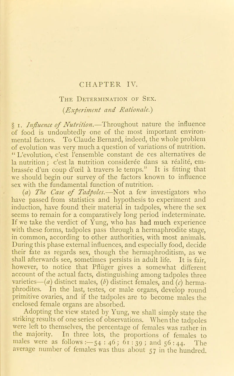 CHAPTER IV. The Determination of Sex. (.Experiment and Rationale.') § i. Influence of Nutrition.—Throughout nature the influence of food is undoubtedly one of the most important environ- mental factors. To Claude Bernard, indeed, the whole problem of evolution was very much a question of variations of nutrition. “ Devolution, e’est l’ensemble constant de ces alternatives de la nutrition; e’est la nutrition consideree dans sa realite, em- brassee d’un coup d’oeil a travers le temps.” It is fitting that we should begin our survey of the factors known to influence sex with the fundamental function of nutrition. (a) The Case of Tadpoles.—Not a few investigators who have passed from statistics and hypothesis to experiment and induction, have found their material in tadpoles, where the sex seems to remain for a comparatively long period indeterminate. If we take the verdict of Yung, who has had much experience with these forms, tadpoles pass through a hermaphrodite stage, in common, according to other authorities, with most animals. During this phase external influences, and especially food, decide their fate as regards sex, though the hermaphroditism, as we shall afterwards see, sometimes persists in adult life. It is fair, however, to notice that Pfluger gives a somewhat different account of the actual facts, distinguishing among tadpoles three varieties—(a) distinct males, (b) distinct females, and (c) herma- phrodites. In the last, testes, or male organs, develop round primitive ovaries, and if the tadpoles are to become males the enclosed female organs are absorbed. Adopting the view stated by Yung, we shall simply state the striking results of one series of observations. When the tadpoles were left to themselves, the percentage of females was rather in the majority. In three lots, the proportions of females to males were as follows 54 : 46 ; 61:39; and 56 : 44. The average number of females was thus about 57 in the hundred.