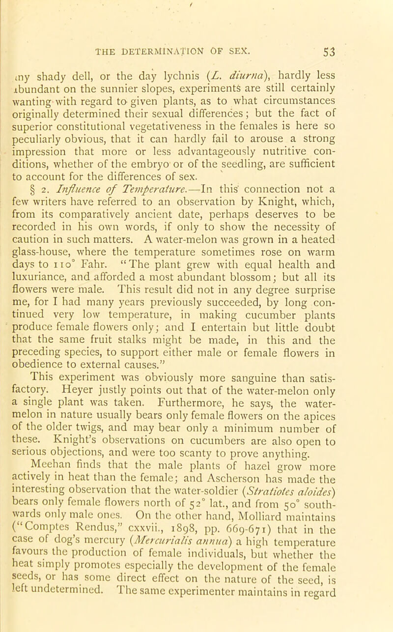 my shady dell, or the day lychnis (Z. diurna), hardly less rbundant on the sunnier slopes, experiments are still certainly wanting with regard to-given plants, as to what circumstances originally determined their sexual differences; but the fact of superior constitutional vegetativeness in the females is here so peculiarly obvious, that it can hardly fail to arouse a strong impression that more or less advantageously nutritive con- ditions, whether of the embryo or of the seedling, are sufficient to account for the differences of sex. § 2. Influence of Temperature.—In this' connection not a few writers have referred to an observation by Knight, which, from its comparatively ancient date, perhaps deserves to be recorded in his own words, if only to show the necessity of caution in such matters. A water-melon was grown in a heated glass-house, where the temperature sometimes rose on warm days to iio° Fahr. “The plant grew with equal health and luxuriance, and afforded a most abundant blossom; but all its flowers were male. This result did not in any degree surprise me, for I had many years previously succeeded, by long con- tinued very low temperature, in making cucumber plants produce female flowers only; and I entertain but little doubt that the same fruit stalks might be made, in this and the preceding species, to support either male or female flowers in obedience to external causes.” This experiment was obviously more sanguine than satis- factory. Heyer justly points out that of the water-melon only a single plant was taken. Furthermore, he says, the water- melon in nature usually bears only female flowers on the apices of the older twigs, and may bear only a minimum number of these. Knight’s observations on cucumbers are also open to serious objections, and were too scanty to prove anything. Meehan finds that the male plants of hazel grow more actively in heat than the female; and Ascherson has made the interesting observation that the water-soldier (.Stratiotes abides) bears only female flowers north of 52° lat., and from 50° south- wards only male ones. On the other hand, Molliard maintains ( Comptes Rendus,” cxxvii., 1898, pp. 669-671) that in the case of dog’s mercury (Mercurials annua) a high temperature favours the production of female individuals, but whether the heat simply promotes especially the development of the female seeds, or has some direct effect on the nature of the seed, is left undetermined. The same experimenter maintains in regard