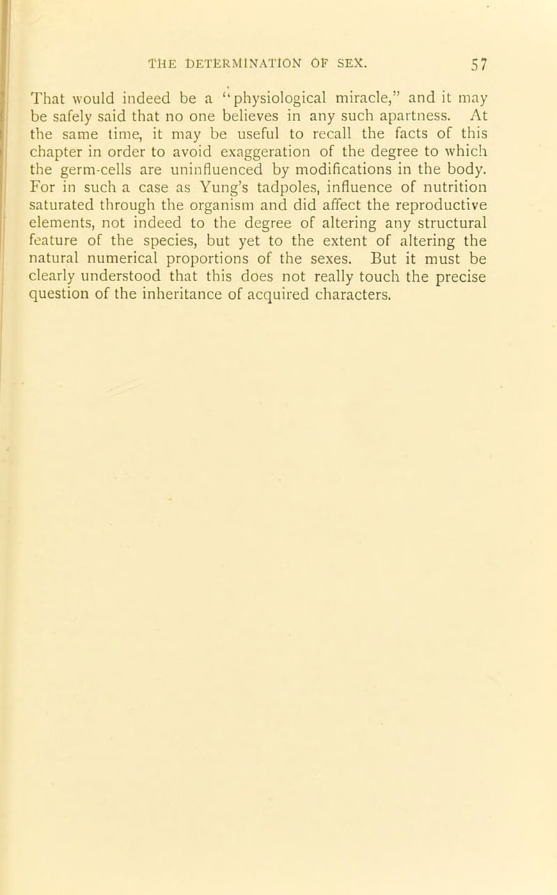 That would indeed be a ‘‘physiological miracle,” and it may be safely said that no one believes in any such apartness. At the same time, it may be useful to recall the facts of this chapter in order to avoid exaggeration of the degree to which the germ-cells are uninfluenced by modifications in the body. For in such a case as Yung’s tadpoles, influence of nutrition saturated through the organism and did affect the reproductive elements, not indeed to the degree of altering any structural feature of the species, but yet to the extent of altering the natural numerical proportions of the sexes. But it must be clearly understood that this does not really touch the precise question of the inheritance of acquired characters.