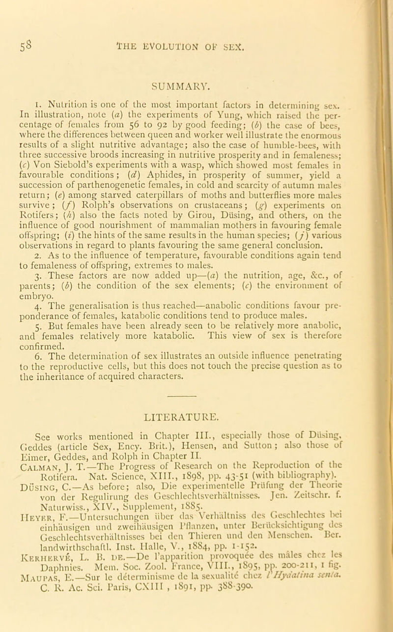 SUMMARY. 1. Nutrition is one of the most important factors in determining sex. In illustration, note (a) the experiments of Yung, which raised the per- centage of females from 56 to 92 by good feeding; (6) the case of bees, where the differences between queen and worker well illustrate the enormous results of a slight nutritive advantage; also the case of humble-bees, with three successive broods increasing in nutritive prosperity and in femaleness; (c) Von Siebold’s experiments with a wasp, which showed most females in favourable conditions ; (d) Aphides, in prosperity of summer, yield a succession of parthenogenetic females, in cold and scarcity of autumn males return; (e) among starved caterpillars of moths and butterflies more males survive; (f) Rolph’s observations on crustaceans; (g) experiments on Rotifers; (h) also the facts noted by Girou, Diising, and others, on the influence of good nourishment of mammalian mothers in favouring female offspring; (z) the hints of the same results in the human species; (j) various observations in regard to plants favouring the same general conclusion. 2. As to the influence of temperature, favourable conditions again tend to femaleness of offspring, extremes to males. 3. These factors are now added up—(a) the nutrition, age, &c., of parents; (6) the condition of the sex elements; (r) the environment of embryo. 4. The generalisation is thus reached—anabolic conditions favour pre- ponderance of females, katabolic conditions tend to produce males. 5. But females have been already seen to be relatively more anabolic, and females relatively more katabolic. This view of sex is therefore confirmed. 6. The determination of sex illustrates an outside influence penetrating to the reproductive cells, but this does not touch the precise question as to the inheritance of acquired characters. LITERATURE. See works mentioned in Chapter III., especially those of Diising, Geddes (article Sex, Ency. Brit.), Hensen, and Sutton; also those of Eimer, Geddes, and Rolph in Chapter II. Calm AN, J. T.—The Progress of Research on the Reproduction of the Rotifera. Nat. Science, XIII., 1S9S, pp. 43-51 (with bibliography). Dusing, C.—As before; also, Die expel imentelle Priifung der Theorie von der Regulirung des Geschlechtsverhaltnisses. Jen. Zeitschr. f. Naturwiss., XIV., Supplement, 1SS5. IIeykr, F.—Untersuchungen fiber das Verhiiltniss des Geschlechtes bei einhausigen und zweihausigen Pflanzen, untcr Berficksichtigung des Geschlechtsverhaltnisses be! den Thieren und den Menschen. Bcr. landwirthschaftl. Inst. Halle, V., 1SS4, pp. 1 -152* r Kerherve, L. B. he.— De l’apparition provoquee des males chcz les Daphnies. Mem. Soc. Zool. France, VIII., 1895, pp. 200-211, 1 fig. Maupas, E.—Sur le determinisme dc la sexualitc chcz /’Hydatina sen/a. C. R. Ac. Sci. Paris, CXI 11 , 1S91, pp. 3S8-390.